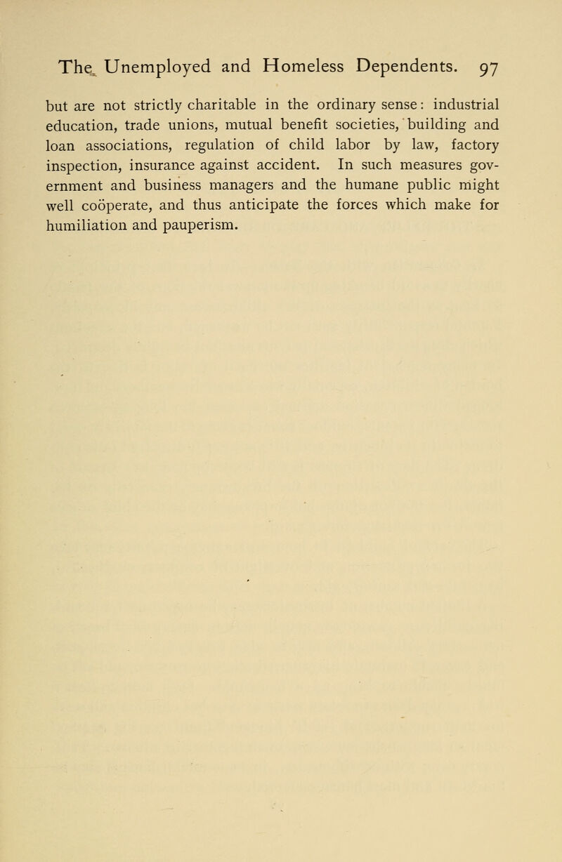 but are not strictly charitable in the ordinary sense: industrial education, trade unions, mutual benefit societies, building and loan associations, regulation of child labor by law, factory inspection, insurance against accident. In such measures gov- ernment and business managers and the humane public might well cooperate, and thus anticipate the forces which make for humiliation and pauperism.