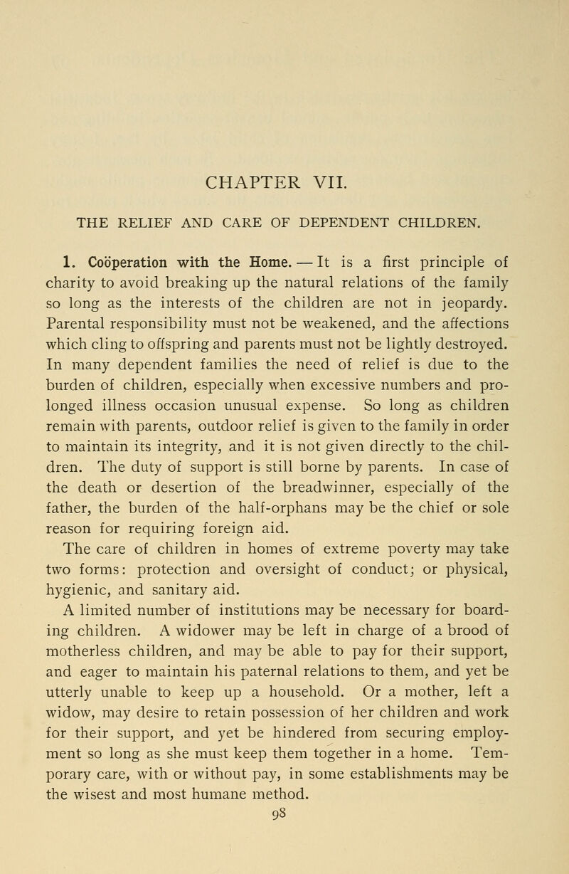 CHAPTER VII. THE RELIEF AND CARE OF DEPENDENT CHILDREN. 1. Cooperation with the Home. — It is a first principle of charity to avoid breaking up the natural relations of the family so long as the interests of the children are not in jeopardy. Parental responsibility must not be weakened, and the affections which cling to offspring and parents must not be lightly destroyed. In many dependent families the need of relief is due to the burden of children, especially when excessive numbers and pro- longed illness occasion unusual expense. So long as children remain with parents, outdoor relief is given to the family in order to maintain its integrity, and it is not given directly to the chil- dren. The duty of support is still borne by parents. In case of the death or desertion of the breadwinner, especially of the father, the burden of the half-orphans may be the chief or sole reason for requiring foreign aid. The care of children in homes of extreme poverty may take two forms: protection and oversight of conduct; or physical, hygienic, and sanitary aid. A limited number of institutions may be necessary for board- ing children. A widower may be left in charge of a brood of motherless children, and may be able to pay for their support, and eager to maintain his paternal relations to them, and yet be utterly unable to keep up a household. Or a mother, left a widow, may desire to retain possession of her children and work for their support, and yet be hindered from securing employ- ment so long as she must keep them together in a home. Tem- porary care, with or without pay, in some establishments may be the wisest and most humane method.