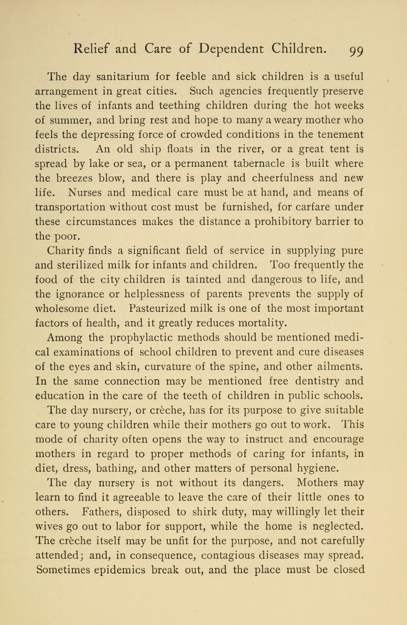 The day sanitarium for feeble and sick children is a useful arrangement in great cities. Such agencies frequently preserve the lives of infants and teething children during the hot weeks of summer, and bring rest and hope to many a weary mother who feels the depressing force of crowded conditions in the tenement districts. An old ship floats in the river, or a great tent is spread by lake or sea, or a permanent tabernacle is built where the breezes blow, and there is play and cheerfulness and new life. Nurses and medical care must be at hand, and means of transportation without cost must be furnished, for carfare under these circumstances makes the distance a prohibitory barrier to the poor. Charity finds a significant field of service in supplying pure and sterilized milk for infants and children. Too frequently the food of the city children is tainted and dangerous to life, and the ignorance or helplessness of parents prevents the supply of wholesome diet. Pasteurized milk is one of the most important factors of health, and it greatly reduces mortality. Among the prophylactic methods should be mentioned medi- cal examinations of school children to prevent and cure diseases of the eyes and skin, curvature of the spine, and other ailments. In the same connection may be mentioned free dentistry and education in the care of the teeth of children in public schools. The day nursery, or creche, has for its purpose to give suitable care to young children while their mothers go out to work. This mode of charity often opens the way to instruct and encourage mothers in regard to proper methods of caring for infants, in diet, dress, bathing, and other matters of personal hygiene. The day nursery is not without its dangers. Mothers may learn to find it agreeable to leave the care of their little ones to others. Fathers, disposed to shirk duty, may willingly let their wives go out to labor for support, while the home is neglected. The creche itself may be unfit for the purpose, and not carefully attended; and, in consequence, contagious diseases may spread. Sometimes epidemics break out, and the place must be closed