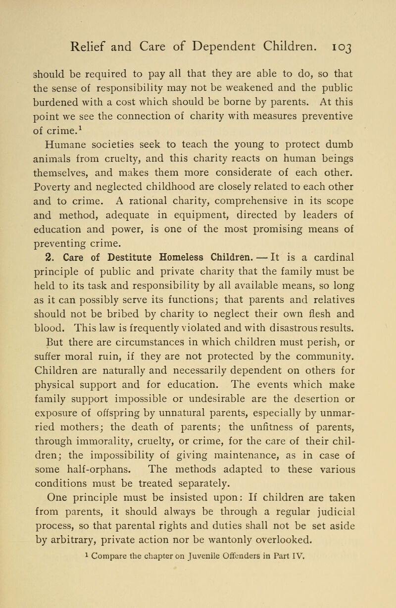 should be required to pay all that they are able to do, so that the sense of responsibility may not be weakened and the public burdened with a cost which should be borne by parents. At this point we see the connection of charity with measures preventive of crime.-^ Humane societies seek to teach the young to protect dumb animals from cruelty, and this charity reacts on human beings themselves, and makes them more considerate of each other. Poverty and neglected childhood are closely related to each other and to crime. A rational charity, comprehensive in its scope and method, adequate in equipment, directed by leaders of education and power, is one of the most promising means of preventing crime. 2. Care of Destitute Homeless Children. — It is a cardinal principle of public and private charity that the family must be held to its task and responsibility by all available means, so long as it can possibly serve its functions; that parents and relatives should not be bribed by charity to neglect their own flesh and blood. This law is frequently violated and with disastrous results. But there are circumstances in which children must perish, or suffer moral ruin, if they are not protected by the community. Children are naturally and necessarily dependent on others for physical support and for education. The events which make family support impossible or undesirable are the desertion or exposure of offspring by unnatural parents, especially by unmar- ried mothers; the death of parents; the unfitness of parents, through immorality, cruelty, or crime, for the care of their chil- dren; the impossibility of giving maintenance, as in case of some half-orphans. The methods adapted to these various conditions must be treated separately. One principle must be insisted upon: If children are taken from parents, it should always be through a regular judicial process, so that parental rights and duties shall not be set aside by arbitrary, private action nor be wantonly overlooked. 1 Compare the chapter on Juvenile Offenders in Part IV.