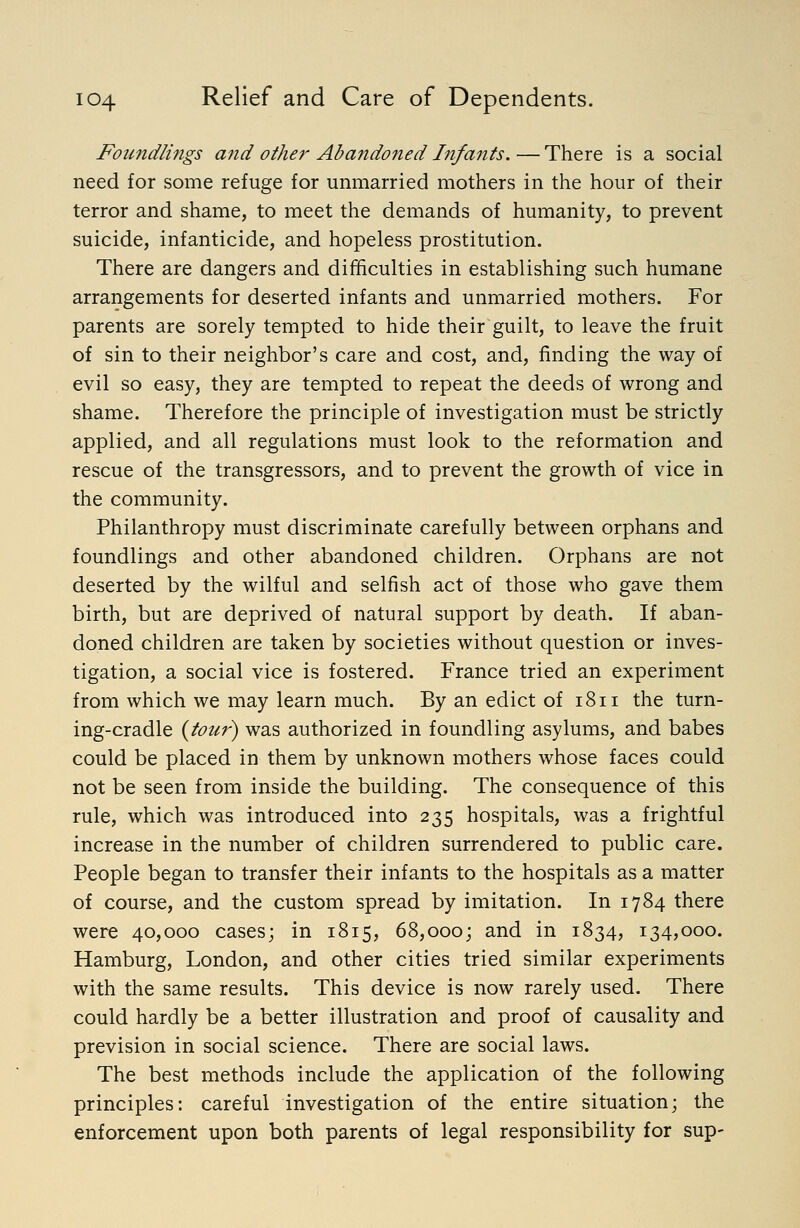 Foundlings and othe7' Abandoned Infants.—There is a social need for some refuge for unmarried mothers in the hour of their terror and shame, to meet the demands of humanity, to prevent suicide, infanticide, and hopeless prostitution. There are dangers and difhculties in establishing such humane arrangements for deserted infants and unmarried mothers. For parents are sorely tempted to hide their guilt, to leave the fruit of sin to their neighbor's care and cost, and, finding the way of evil so easy, they are tempted to repeat the deeds of wrong and shame. Therefore the principle of investigation must be strictly applied, and all regulations must look to the reformation and rescue of the transgressors, and to prevent the growth of vice in the community. Philanthropy must discriminate carefully between orphans and foundlings and other abandoned children. Orphans are not deserted by the wilful and selfish act of those who gave them birth, but are deprived of natural support by death. If aban- doned children are taken by societies without question or inves- tigation, a social vice is fostered. France tried an experiment from which we may learn much. By an edict of 1811 the turn- ing-cradle {tour) was authorized in foundling asylums, and babes could be placed in them by unknown mothers whose faces could not be seen from inside the building. The consequence of this rule, which was introduced into 235 hospitals, was a frightful increase in the number of children surrendered to public care. People began to transfer their infants to the hospitals as a matter of course, and the custom spread by imitation. In 1784 there were 40,000 cases; in 1815, 68,000; and in 1834, 134,000. Hamburg, London, and other cities tried similar experiments with the same results. This device is now rarely used. There could hardly be a better illustration and proof of causality and prevision in social science. There are social laws. The best methods include the application of the following principles: careful investigation of the entire situation; the enforcement upon both parents of legal responsibility for sup-