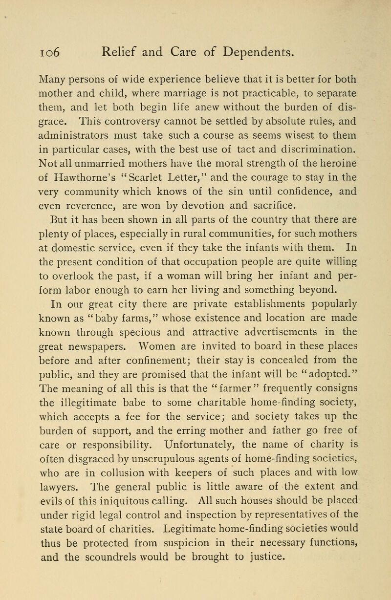 Many persons of wide experience believe that it is better for both mother and child, where marriage is not practicable, to separate them, and let both begin life anew without the burden of dis- grace. This controversy cannot be settled by absolute rules, and administrators must take such a course as seems wisest to them in particular cases, with the best use of tact and discrimination. Not all unmarried mothers have the moral strength of the heroine of Hawthorne's Scarlet Letter, and the courage to stay in the very community which knows of the sin until confidence, and even reverence, are won by devotion and sacrifice. But it has been shown in all parts of the country that there are plenty of places, especially in rural communities, for such mothers at domestic service, even if they take the infants with them. In the present condition of that occupation people are quite willing to overlook the past, if a woman will bring her infant and per- form labor enough to earn her living and something beyond. In our great city there are private establishments popularly known as baby farms, whose existence and location are made known through specious and attractive advertisements in the great newspapers. Women are invited to board in these places before and after confinement; their stay is concealed from the public, and they are promised that the infant will be adopted. The meaning of all this is that the farmer  frequently consigns the illegitimate babe to some charitable home-finding society, which accepts a fee for the service; and society takes up the burden of support, and the erring mother and father go free of care or responsibility. Unfortunately, the name of charity is often disgraced by unscrupulous agents of home-finding societies, who are in collusion with keepers of such places and with low lawyers. The general public is little aware of the extent and evils of this iniquitous calling. All such houses should be placed under rigid legal control and inspection by representatives of the state board of charities. Legitimate home-finding societies would thus be protected from suspicion in their necessary functions, and the scoundrels would be brought to justice.