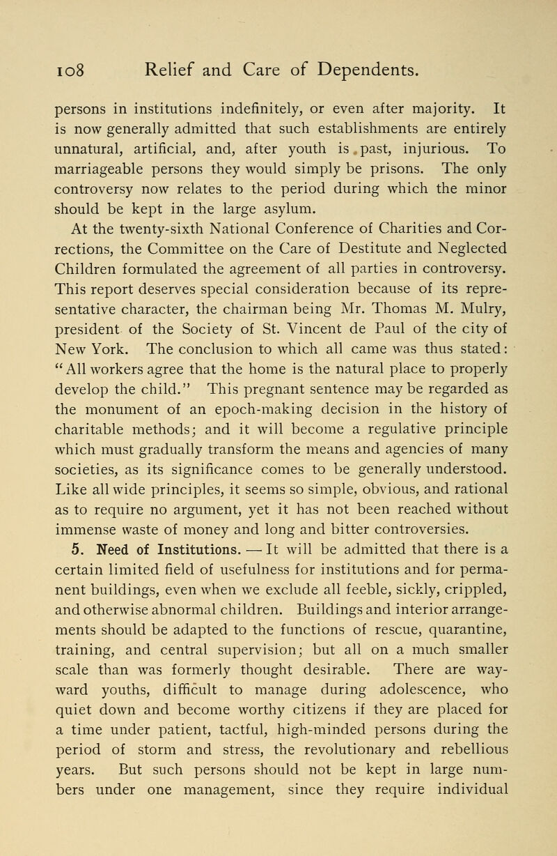 persons in institutions indefinitely, or even after majority. It is now generally admitted that such establishments are entirely unnatural, artificial, and, after youth is . past, injurious. To marriageable persons they would simply be prisons. The only controversy now relates to the period during which the minor should be kept in the large asylum. At the twenty-sixth National Conference of Charities and Cor- rections, the Committee on the Care of Destitute and Neglected Children formulated the agreement of all parties in controversy. This report deserves special consideration because of its repre- sentative character, the chairman being Mr. Thomas M. Mulry, president of the Society of St. Vincent de Paul of the city of New York. The conclusion to which all came was thus stated:  All workers agree that the home is the natural place to properly develop the child. This pregnant sentence may be regarded as the monument of an epoch-making decision in the history of charitable methods; and it will become a regulative principle which must gradually transform the means and agencies of many societies, as its significance comes to be generally understood. Like all wide principles, it seems so simple, obvious, and rational as to require no argument, yet it has not been reached without immense waste of money and long and bitter controversies. 5. Need of Institutions. —^ It will be admitted that there is a certain limited field of usefulness for institutions and for perma- nent buildings, even when we exclude all feeble, sickly, crippled, and otherwise abnormal children. Buildings and interior arrange- ments should be adapted to the functions of rescue, quarantine, training, and central supervision; but all on a much smaller scale than was formerly thought desirable. There are way- ward youths, difficult to manage during adolescence, who quiet down and become worthy citizens if they are placed for a time under patient, tactful, high-minded persons during the period of storm and stress, the revolutionary and rebellious years. But such persons should not be kept in large num- bers under one management, since they require individual