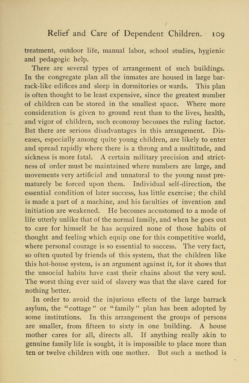 / Relief and Care of Dependent Children. 109 treatment, outdoor life, manual labor, school studies, hygienic and pedagogic help. There are several types of arrangement of such buildings. In the congregate plan all the inmates are housed in large bar- rack-like edifices and sleep in dormitories or wards. This plan is often thought to be least expensive, since the greatest number of children can be stored in the smallest space. Where more consideration is given to ground rent than to the lives, health, and vigor of children, such economy becomes the ruling factor. But there are serious disadvantages in this arrangement. Dis- eases, especially among quite young children, are likely to enter and spread rapidly where there is a throng and a multitude, and sickness is more fatal. A certain military precision and strict- ness of order must be maintained where numbers are large, and movements very artificial and unnatural to the young must pre- maturely be forced upon them. Individual self-direction, the essential condition of later success, has little exercise; the child is made a part of a machine, and his faculties of invention and initiation are weakened. He becomes accustomed to a mode of life utterly unlike that of the normal family, and when he goes out to care for himself he has acquired none of those habits of thought and feeling which equip one for this competitive world, where personal courage is so essential to success. The very fact, so often quoted by friends of this system, that the children like this hot-house system, is an argument against it, for it shows that the unsocial habits have cast their chains about the very soul. The worst thing ever said of slavery was that the slave cared for nothing better. In order to avoid the injurious effects of the large barrack asylum, the cottage or family plan has been adopted by some institutions. In this arrangement the groups of persons are smaller, from fifteen to sixty in one building. A house mother cares for all, directs all. If anything really akin to genuine family life is sought, it is impossible to place more than ten or twelve children with one mother. But such a method is