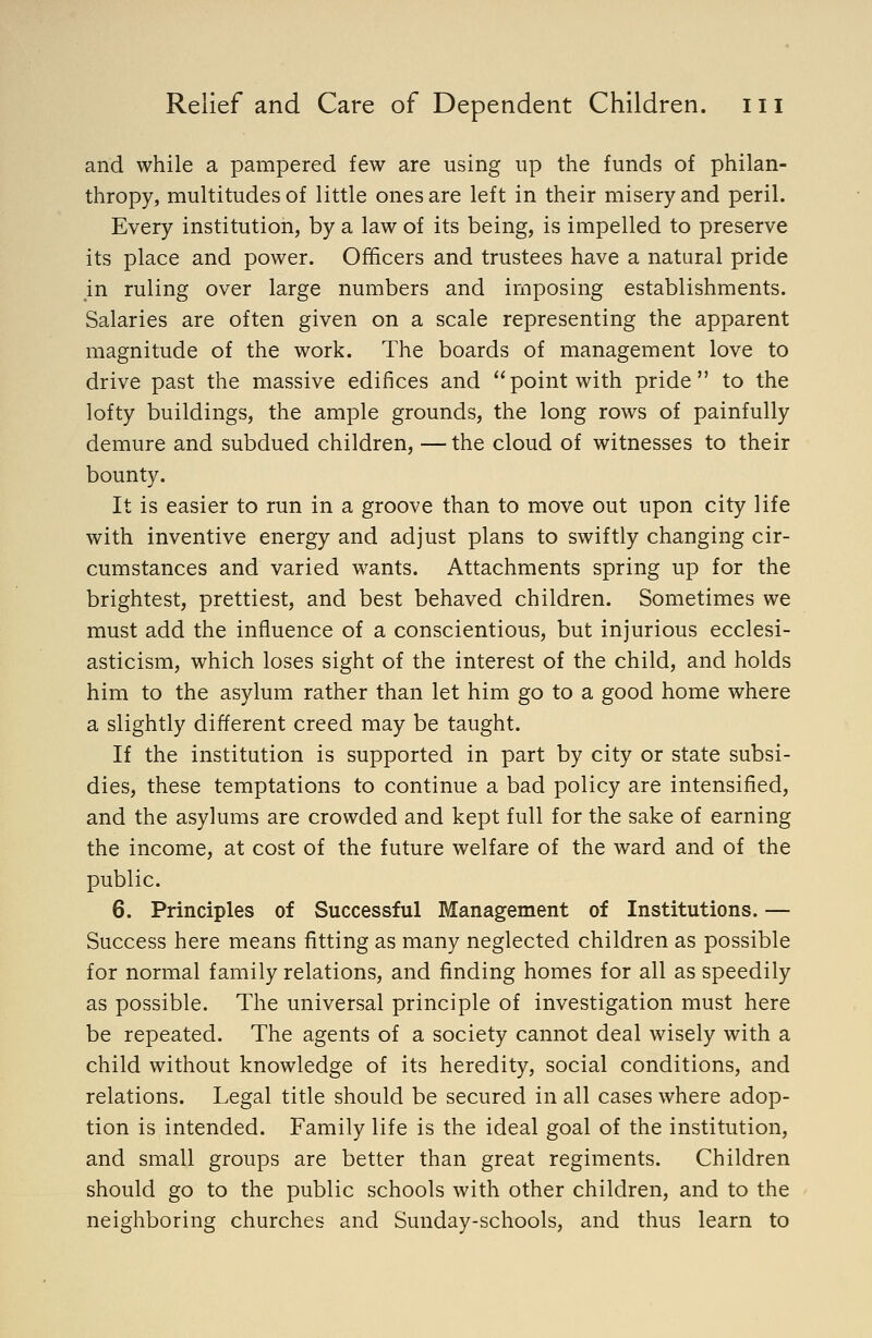 and while a pampered few are using up the funds of philan- thropy, multitudes of little ones are left in their misery and peril. Every institution, by a law of its being, is impelled to preserve its place and power. Officers and trustees have a natural pride in ruling over large numbers and imposing establishments. Salaries are often given on a scale representing the apparent magnitude of the work. The boards of management love to drive past the massive edifices and point with pride to the lofty buildings, the ample grounds, the long rows of painfully demure and subdued children, — the cloud of witnesses to their bounty. It is easier to run in a groove than to move out upon city life with inventive energy and adjust plans to swiftly changing cir- cumstances and varied wants. Attachments spring up for the brightest, prettiest, and best behaved children. Sometimes we must add the influence of a conscientious, but injurious ecclesi- asticism, which loses sight of the interest of the child, and holds him to the asylum rather than let him go to a good home where a slightly different creed may be taught. If the institution is supported in part by city or state subsi- dies, these temptations to continue a bad policy are intensified, and the asylums are crowded and kept full for the sake of earning the income, at cost of the future welfare of the ward and of the public. 6. Principles of Successful Management of Institutions. — Success here means fitting as many neglected children as possible for normal family relations, and finding homes for all as speedily as possible. The universal principle of investigation must here be repeated. The agents of a society cannot deal wisely with a child without knowledge of its heredity, social conditions, and relations. Legal title should be secured in all cases where adop- tion is intended. Family life is the ideal goal of the institution, and small groups are better than great regiments. Children should go to the public schools with other children, and to the neighboring churches and Sunday-schools, and thus learn to