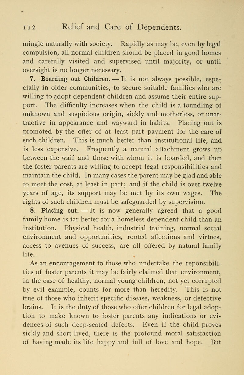 mingle naturally with society. Rapidly as may be, even by legal compulsion, all normal children should be placed in good homes and carefully visited and supervised until majority, or until oversight is no longer necessary. 7. Boarding out Children. — It is not always possible, espe- cially in older communities, to secure suitable families who are willing to adopt dependent children and assume their entire sup- port. The difficulty increases when the child is a foundling of unknown and suspicious origin, sickly and motherless, or unat- tractive in appearance and wayward in habits. Placing out is promoted by the offer of at least part payment for the care of such children. This is much better than institutional life, and is less expensive. Frequently a natural attachment grows up between the waif and those with whom it is boarded, and then the foster parents are willing to accept legal responsibilities and maintain the child. In many cases the parent may be glad and able to meet the cost, at least in part; and if the child is over twelve years of age, its support may be met by its own wages. The rights of such children must be safeguarded by supervision. 8. Placing out. — It is now generally agreed that a good family home is far better for a homeless dependent child than an institution. Physical health, industrial training, normal social environment and opportunities, rooted affections and virtues, access to avenues of success, are all offered by natural family life. As an encouragement to those who undertake the reponsibili- ties of foster parents it may be fairly claimed that environment, in the case of healthy, normal young children, not yet corrupted by evil example, counts for more than heredity. This is not true of those who inherit specific disease, weakness, or defective brains. It is the duty of those who offer children for legal adop- tion to make known to foster parents any indications or evi- dences of such deep-seated defects. Even if the child proves sickly and short-lived, there is the profound moral satisfaction of having made its life happy and full of love and hope. But