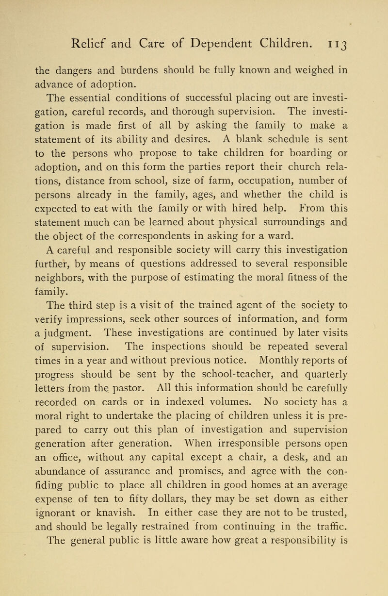 the dangers and burdens should be fully known and weighed in advance of adoption. The essential conditions of successful placing out are investi- gation, careful records, and thorough supervision. The investi- gation is made first of all by asking the family to make a statement of its ability and desires. A blank schedule is sent to the persons who propose to take children for boarding or adoption, and on this form the parties report their church rela- tions, distance from school, size of farm, occupation, number of persons already in the family, ages, and whether the child is expected to eat with the family or with hired help. From this statement much can be learned about physical surroundings and the object of the correspondents in asking for a ward. A careful and responsible society will carry this investigation further, by means of questions addressed to several responsible neighbors, with the purpose of estimating the moral fitness of the family. The third step is a visit of the trained agent of the society to verify impressions, seek other sources of information, and form a judgment. These investigations are continued by later visits of supervision. The inspections should be repeated several times in a year and without previous notice. Monthly reports of progress should be sent by the school-teacher, and quarterly letters from the pastor. All this information should be carefully recorded on cards or in indexed volumes. No society has a moral right to undertake the placing of children unless it is pre- pared to carry out this plan of investigation and supervision generation after generation. When irresponsible persons open an office, without any capital except a chair, a desk, and an abundance of assurance and promises, and agree with the con- fiding public to place all children in good homes at an average expense of ten to fifty dollars, they may be set down as either ignorant or knavish. In either case they are not to be trusted, and should be legally restrained from continuing in the traffic. The general public is little aware how great a responsibility is