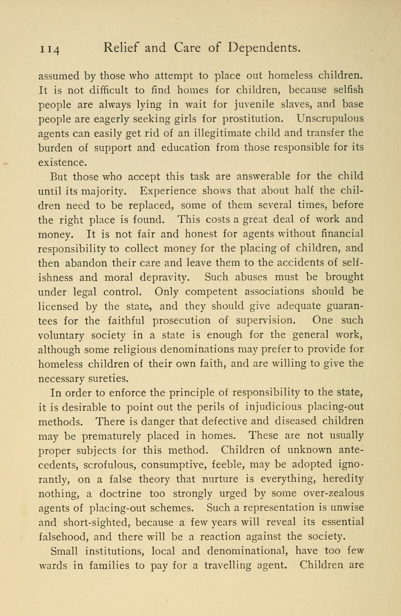assumed by those who attempt to place out homeless children. It is not difficult to find homes for children, because selfish people are always lying in wait for juvenile slaves, and base people are eagerly seeking girls for prostitution. Unscrupulous agents can easily get rid of an illegitimate child and transfer the burden of support and education from those responsible for its existence. But those who accept this task are answerable for the child until its majority. Experience shows that about half the chil- dren need to be replaced, some of them several times, before the right place is found. This costs a great deal of work and money. It is not fair and honest for agents without financial responsibility to collect money for the placing of children, and then abandon their care and leave them to the accidents of self- ishness and moral depravity. Such abuses must be brought under legal control. Only competent associations should be licensed by the state, and they should give adequate guaran- tees for the faithful prosecution of supervision. One such voluntary society in a state is enough for the general work, although some religious denominations may prefer to provide for homeless children of their own faith, and are willing to give the necessary sureties. In order to enforce the principle of responsibility to the state, it is desirable to point out the perils of injudicious placing-out methods. There is danger that defective and diseased children may be prematurely placed in homes. These are not usually proper subjects for this method. Children of unknown ante- cedents, scrofulous, consumptive, feeble, may be adopted igno- rantly, on a false theory that nurture is everything, heredity nothing, a doctrine too strongly urged by some over-zealous agents of placing-out schemes. Such a representation is unwise and short-sighted, because a few years will reveal its essential falsehood, and there will be a reaction against the society. Small institutions, local and denominational, have too few wards in families to pay for a travelling agent. Children are