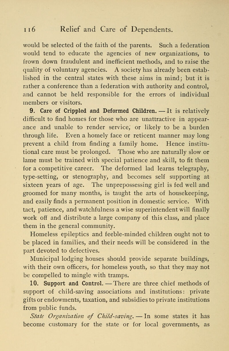 would be selected of the faith of the parents. Such a federation would tend to educate the agencies of new organizations, to frown down fraudulent and inefficient methods, and to raise the quality of voluntary agencies. A society has already been estab- lished in the central states with these aims in mind; but it is rather a conference than a federation with authority and control, and cannot be held responsible for the errors of individual members or visitors. 9. Care of Crippled and Deformed Children. — It is relatively difficult to find homes for those who are unattractive in appear- ance and unable to render service, or likely to be a burden through life. Even a homely face or reticent manner may long prevent a child from finding a family home. Hence institu- tional care must be prolonged. Those who are naturally slow or lame must be trained with special patience and skill, to fit them for a competitive career. The deformed lad learns telegraphy, type-setting, or stenography, and becomes self supporting at sixteen years of age. The unprepossessing girl is fed well and groomed for many months, is taught the arts of housekeeping, and easily finds a permanent position in domestic service. With tact, patience, and watchfulness a wise superintendent will finally work off and distribute a large company of this class, and place them in the general community. Homeless epileptics and feeble-minded children ought not to be placed in families, and their needs will be considered in the part devoted to defectives. Municipal lodging houses should provide separate buildings, with their own officers, for homeless youth, so that they may not be compelled to mingle with tramps. 10. Support and Control. —There are three chief methods of support of child-saving associations and institutions: private gifts or endowments, taxation, and subsidies to private institutions from public funds. State Organization of Child-saving. — In some states it has become customary for the state or for local governments, as