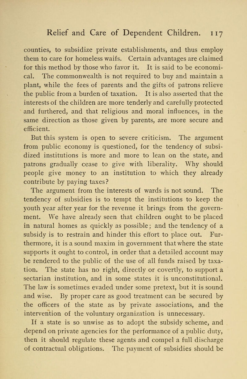 counties, to subsidize private establishments, and thus employ them to care for homeless waifs. Certain advantages are claimed for this method by those who favor it. It is said to be economi- cal. The commonwealth is not required to buy and maintain a plant, while the fees of parents and the gifts of patrons relieve the public from a burden of taxation. It is also asserted that the interests of the children are more tenderly and carefully protected and furthered, and that religious and moral influences, in the same direction as those given by parents, are more secure and efhcient. But this system is open to severe criticism. The argument from public economy is questioned, for the tendency of subsi- dized institutions is more and more to lean on the state, and patrons gradually cease to give with liberality. Why should people give money to an institution to which they already contribute by paying taxes? The argument from the interests of wards is not sound. The tendency of subsidies is to tempt the institutions to keep the youth year after year for the revenue it brings from the govern- ment. We have already seen that children ought to be placed in natural homes as quickly as possible; and the tendency of a subsidy is to restrain and hinder this effort to place out. Fur- thermore, it is a sound maxim in government that where the state supports it ought to control, in order that a detailed account may be rendered to the public of the use of all funds raised by taxa- tion. The state has no right, directly or covertly, to support a sectarian institution, and in some states it is unconstitutional. The law is sometimes evaded under some pretext, but it is sound and wise. By proper care as good treatment can be secured by the officers of the state as by private associations, and the intervention of the voluntary organization is unnecessary. If a state is so unwise as to adopt the subsidy scheme, and depend on private agencies for the performance of a public duty, then it should regulate these agents and compel a full discharge of contractual obligations. The payment of subsidies should be