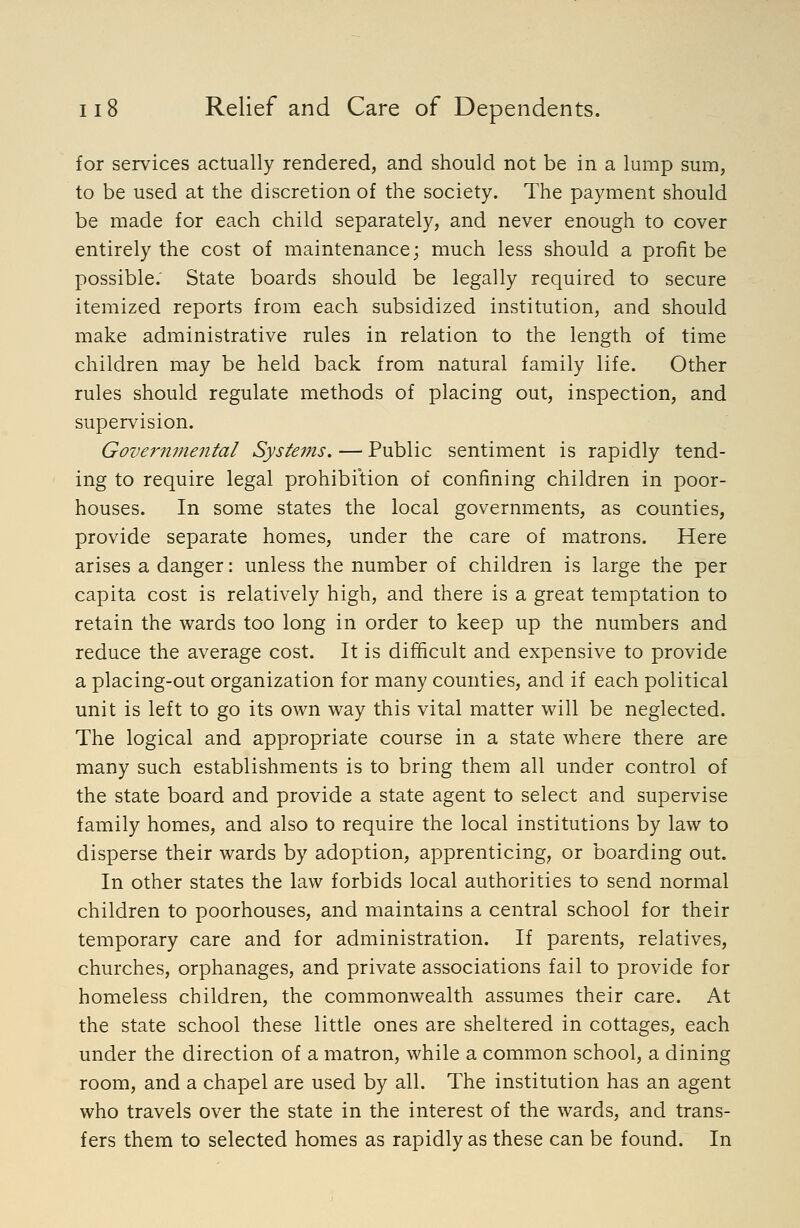 for services actually rendered, and should not be in a lump sum, to be used at the discretion of the society. The payment should be made for each child separately, and never enough to cover entirely the cost of maintenance; much less should a profit be possible. State boards should be legally required to secure itemized reports from each subsidized institution, and should make administrative rules in relation to the length of time children may be held back from natural family life. Other rules should regulate methods of placing out, inspection, and supervision. Governmental Syste7ns. — Public sentiment is rapidly tend- ing to require legal prohibition of confining children in poor- houses. In some states the local governments, as counties, provide separate homes, under the care of matrons. Here arises a danger: unless the number of children is large the per capita cost is relatively high, and there is a great temptation to retain the wards too long in order to keep up the numbers and reduce the average cost. It is difficult and expensive to provide a placing-out organization for many counties, and if each political unit is left to go its own way this vital matter will be neglected. The logical and appropriate course in a state where there are many such establishments is to bring them all under control of the state board and provide a state agent to select and supervise family homes, and also to require the local institutions by law to disperse their wards by adoption, apprenticing, or boarding out. In other states the law forbids local authorities to send normal children to poorhouses, and maintains a central school for their temporary care and for administration. If parents, relatives, churches, orphanages, and private associations fail to provide for homeless children, the commonwealth assumes their care. At the state school these little ones are sheltered in cottages, each under the direction of a matron, while a common school, a dining room, and a chapel are used by all. The institution has an agent who travels over the state in the interest of the wards, and trans- fers them to selected homes as rapidly as these can be found. In
