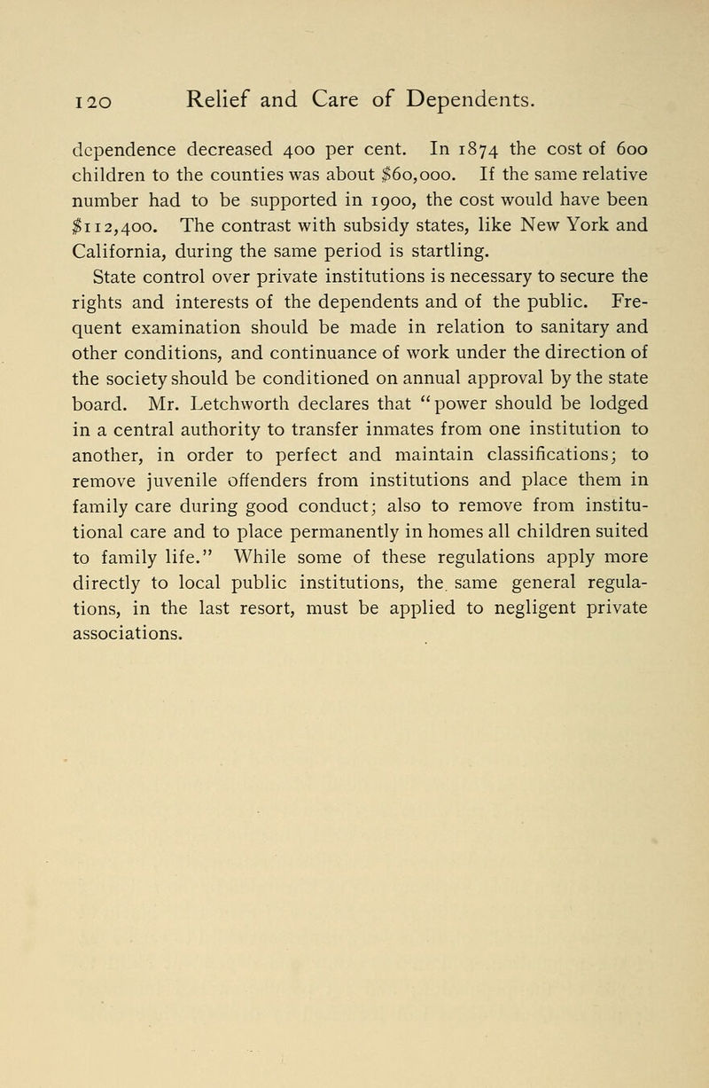 dependence decreased 400 per cent. In 1874 the cost of 600 children to the counties was about ^60,000. If the same relative number had to be supported in 1900, the cost would have been ^112,400. The contrast with subsidy states, like New York and California, during the same period is startling. State control over private institutions is necessary to secure the rights and interests of the dependents and of the public. Fre- quent examination should be made in relation to sanitary and other conditions, and continuance of work under the direction of the society should be conditioned on annual approval by the state board. Mr. Letchworth declares that power should be lodged in a central authority to transfer inmates from one institution to another, in order to perfect and maintain classifications; to remove juvenile offenders from institutions and place them in family care during good conduct; also to remove from institu- tional care and to place permanently in homes all children suited to family life. While some of these regulations apply more directly to local public institutions, the. same general regula- tions, in the last resort, must be applied to negligent private associations.