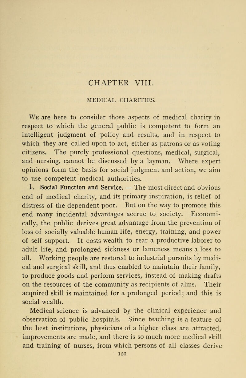 CHAPTER VIII. MEDICAL CHARITIES. We are here to consider those aspects of medical charity in respect to which the general public is competent to form an intelligent judgment of policy and results, and in respect to which they are called upon to act, either as patrons or as voting citizens. The purely professional questions, medical, surgical, and nursing, cannot be discussed by a layman. Where expert opinions form the basis for social judgment and action, we aim to use competent medical authorities. 1. Social Function and Service. — The most direct and obvious end of medical charity, and its primary inspiration, is relief of distress of the dependent poor. But on the way to promote this end many incidental advantages accrue to society. Economi- cally, the public derives great advantage from the prevention of loss of socially valuable human life, energy, training, and power of self support. It costs wealth to rear a productive laborer to adult life, and prolonged sickness or lameness means a loss to all. Working people are restored to industrial pursuits by medi- cal and surgical skill, and thus enabled to maintain their family, to produce goods and perform services, instead of making drafts on the resources of the community as recipients of alms. Their acquired skill is maintained for a prolonged period; and this is social wealth. Medical science is advanced by the clinical experience and observation of public hospitals. Since teaching is a feature of the best institutions, physicians of a higher class are attracted, improvements are made, and there is so much more medical skill and training of nurses, from which persons of all classes derive