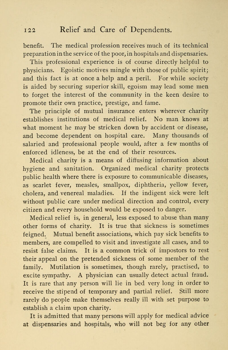 benefit. The medical profession receives much of its technical preparation in the service of the poor, in hospitals and dispensaries. This professional experience is of course directly helpful to physicians. Egoistic motives mingle with those of public spirit; and this fact is at once a help and a peril. For while society is aided by securing superior skill, egoism may lead some men to forget the interest of the community in the keen desire to promote their own practice, prestige, and fame. The principle of mutual insurance enters wherever charity establishes institutions of medical relief. No man knows at what moment he may be stricken down by accident or disease, and become dependent on hospital care. Many thousands of salaried and professional people would, after a few months of enforced idleness, be at the end of their resources. Medical charity is a means of diffusing information about hygiene and sanitation. Organized medical charity protects public health where there is exposure to communicable diseases, as scarlet fever, measles, smallpox, diphtheria, yellow fever, cholera, and venereal maladies. If the indigent sick were left without public care under medical direction and control, every citizen and every household would be exposed to danger. Medical relief is, in general, less exposed to abuse than many other forms of charity. It is true that sickness is sometimes feigned. Mutual benefit associations, which pay sick benefits to members, are compelled to visit and investigate all cases, and to resist false claims. It is a common trick of impostors to rest their appeal on the pretended sickness of some member of the family. Mutilation is sometimes, though rarely, practised, to excite sympathy. A physician can usually detect actual fraud. It is rare that any person will lie in bed very long in order to receive the stipend of temporary and partial relief. Still more rarely do people make themselves really ill with set purpose to establish a claim upon charity. It is admitted that many persons will apply for medical advice at dispensaries and hospitals, who will not beg for any other