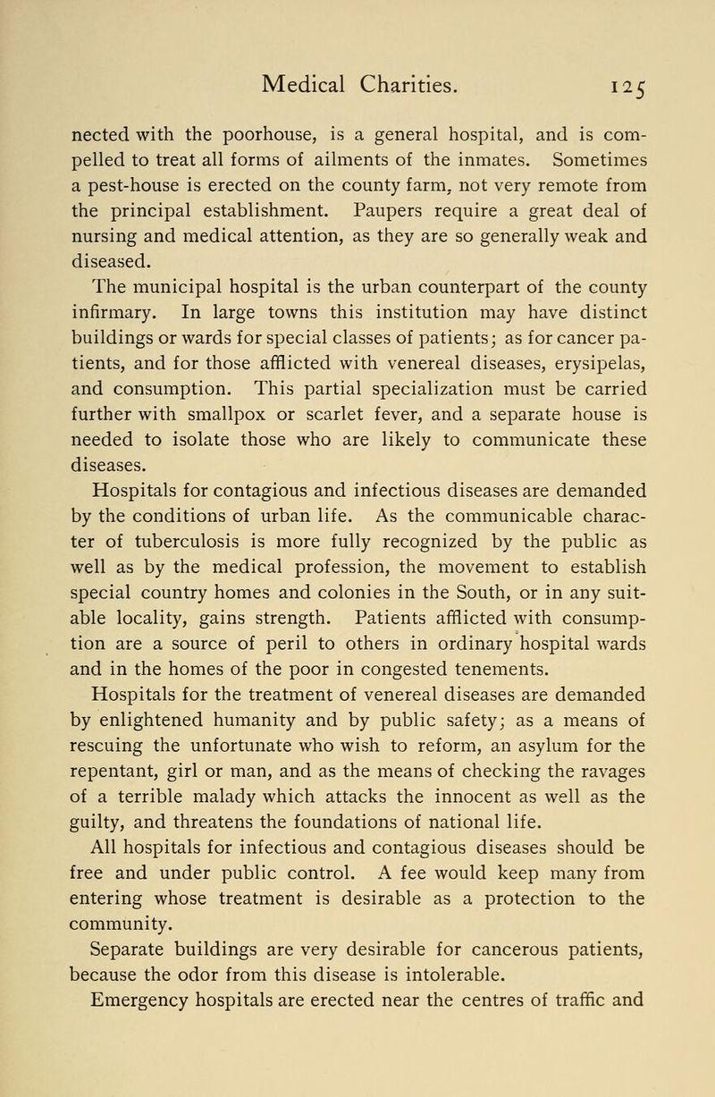 nected with the poorhouse, is a general hospital, and is com- pelled to treat all forms of ailments of the inmates. Sometimes a pest-house is erected on the county farm, not very remote from the principal establishment. Paupers require a great deal of nursing and medical attention, as they are so generally weak and diseased. The municipal hospital is the urban counterpart of the county infirmary. In large towns this institution may have distinct buildings or wards for special classes of patients; as for cancer pa- tients, and for those afflicted with venereal diseases, erysipelas, and consumption. This partial specialization must be carried further with smallpox or scarlet fever, and a separate house is needed to isolate those who are likely to communicate these diseases. Hospitals for contagious and infectious diseases are demanded by the conditions of urban life. As the communicable charac- ter of tuberculosis is more fully recognized by the public as well as by the medical profession, the movement to establish special country homes and colonies in the South, or in any suit- able locality, gains strength. Patients afflicted with consump- tion are a source of peril to others in ordinary hospital wards and in the homes of the poor in congested tenements. Hospitals for the treatment of venereal diseases are demanded by enlightened humanity and by public safety; as a means of rescuing the unfortunate who wish to reform, an asylum for the repentant, girl or man, and as the means of checking the ravages of a terrible malady which attacks the innocent as well as the guilty, and threatens the foundations of national life. All hospitals for infectious and contagious diseases should be free and under public control. A fee would keep many from entering whose treatment is desirable as a protection to the community. Separate buildings are very desirable for cancerous patients, because the odor from this disease is intolerable. Emergency hospitals are erected near the centres of traffic and
