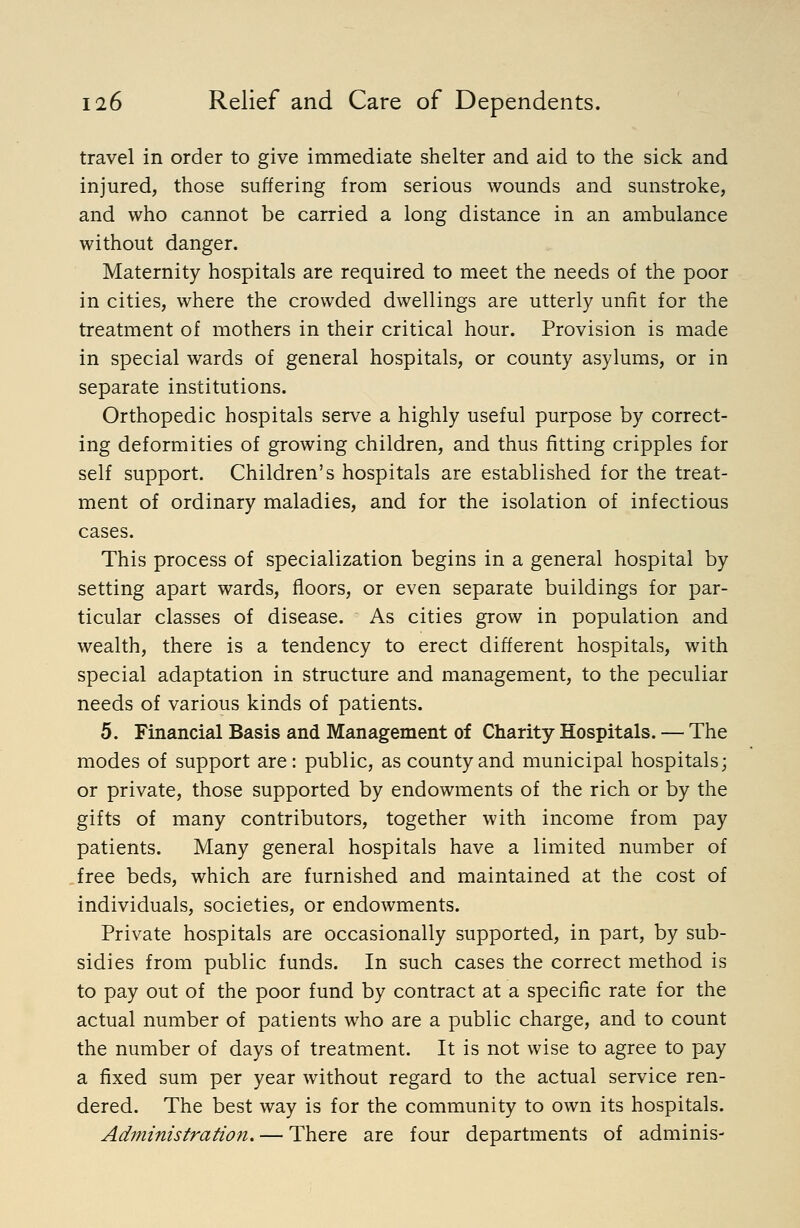 travel in order to give immediate shelter and aid to the sick and injured, those suffering from serious wounds and sunstroke, and who cannot be carried a long distance in an ambulance without danger. Maternity hospitals are required to meet the needs of the poor in cities, where the crowded dwellings are utterly unfit for the treatment of mothers in their critical hour. Provision is made in special wards of general hospitals, or county asylums, or in separate institutions. Orthopedic hospitals serve a highly useful purpose by correct- ing deformities of growing children, and thus fitting cripples for self support. Children's hospitals are established for the treat- ment of ordinary maladies, and for the isolation of infectious cases. This process of specialization begins in a general hospital by setting apart wards, floors, or even separate buildings for par- ticular classes of disease. As cities grow in population and wealth, there is a tendency to erect different hospitals, with special adaptation in structure and management, to the peculiar needs of various kinds of patients. 5. Financial Basis and Management of Charity Hospitals. — The modes of support are: public, as county and municipal hospitals; or private, those supported by endowments of the rich or by the gifts of many contributors, together with income from pay patients. Many general hospitals have a limited number of free beds, which are furnished and maintained at the cost of individuals, societies, or endowments. Private hospitals are occasionally supported, in part, by sub- sidies from public funds. In such cases the correct method is to pay out of the poor fund by contract at a specific rate for the actual number of patients who are a public charge, and to count the number of days of treatment. It is not wise to agree to pay a fixed sum per year without regard to the actual service ren- dered. The best way is for the community to own its hospitals. Administration. — There are four departments of adminis-