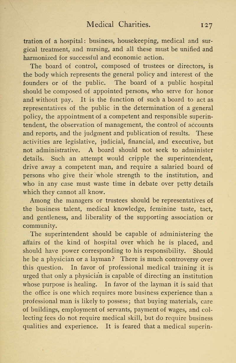 tration of a hospital: business, housekeeping, medical and sur- gical treatment, and nursing, and all these must be unified and harmonized for successful and economic action. The board of control, composed of trustees or directors, is the body which represents the general policy and interest of the founders or of the public. The board of a public hospital should be composed of appointed persons, who serve for honor and without pay. It is the function of such a board to act as representatives of the public in the determination of a general policy, the appointment of a competent and responsible superin- tendent, the observation of management, the control of accounts and reports, and the judgment and publication of results. These activities are legislative, judicial, financial, and executive, but not administrative. A board should not seek to administer details. Such an attempt would cripple the superintendent, drive away a competent man, and require a salaried board of persons who give their whole strength to the institution, and who in any case must waste time in debate over petty details which they cannot all know. Among the managers or trustees should be representatives of the business talent, medical knowledge, feminine taste, tact, and gentleness, and liberality of the supporting association or community. The superintendent should be capable of administering the affairs of the kind of hospital over which he is placed, and should have power corresponding to his responsibility. Should he be a physician or a layman? There is much controversy over this question. In favor of professional medical training it is urged that only a physician is capable of directing an institution whose purpose is healing. In favor of the layman it is said that the office is one which requires more business experience than a professional man is likely to possess; that buying materials, care of buildings, employment of servants, payment of wages, and col- lecting fees do not require medical skill, but do require business qualities and experience. It is feared that a medical superin-