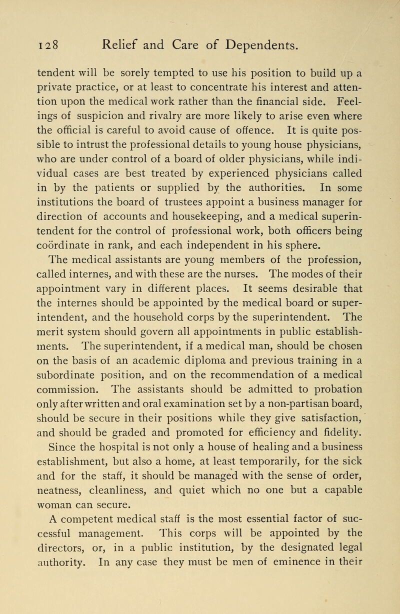 tendent will be sorely tempted to use his position to build up a private practice, or at least to concentrate his interest and atten- tion upon the medical work rather than the financial side. Feel- ings of suspicion and rivalry are more likely to arise even where the official is careful to avoid cause of offence. It is quite pos- sible to intrust the professional details to young house physicians, who are under control of a board of older physicians, while indi- vidual cases are best treated by experienced physicians called in by the patients or supplied by the authorities. In some institutions the board of trustees appoint a business manager for direction of accounts and housekeeping, and a medical superin- tendent for the control of professional work, both officers being coordinate in rank, and each independent in his sphere. The medical assistants are young members of the profession, called internes, and with these are the nurses. The modes of their appointment vary in different places. It seems desirable that the internes should be appointed by the medical board or super- intendent, and the household corps by the superintendent. The merit system should govern all appointments in public establish- ments. The superintendent, if a medical man, should be chosen on the basis of an academic diploma and previous training in a subordinate position, and on the recommendation of a medical commission. The assistants should be admitted to probation only after written and oral examination set by a non-partisan board, should be secure in their positions while they give satisfaction, and should be graded and promoted for efficiency and fidelity. Since the hospital is not only a house of healing and a business establishment, but also a home, at least temporarily, for the sick and for the staff, it should be managed with the sense of order, neatness, cleanliness, and quiet which no one but a capable woman can secure. A competent medical staff is the most essential factor of suc- cessful management. This corps will be appointed by the directors, or, in a public institution, by the designated legal authority. In any case they must be men of eminence in their