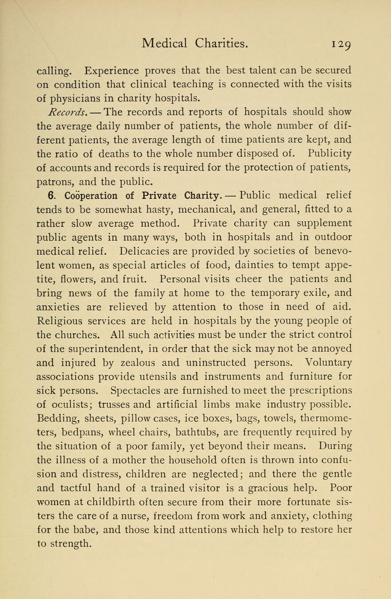 calling. Experience proves that the best talent can be secured on condition that clinical teaching is connected with the visits of physicians in charity hospitals. Records. — The records and reports of hospitals should show the average daily number of patients, the whole number of dif- ferent patients, the average length of time patients are kept, and the ratio of deaths to the whole number disposed of. Publicity of accounts and records is required for the protection of patients, patrons, and the public. 6. Cooperation of Private Charity. — Public medical relief tends to be somewhat hasty, mechanical, and general, fitted to a rather slow average method. Private charity can supplement public agents in many ways, both in hospitals and in outdoor medical relief. Delicacies are provided by societies of benevo- lent women, as special articles of food, dainties to tempt appe- tite, flowers, and fruit. Personal visits cheer the patients and bring news of the family at home to the temporary exile, and anxieties are relieved by attention to those in need of aid. Religious services are held in hospitals by the young people of the churches. All such activities must be under the strict control of the superintendent, in order that the sick may not be annoyed and injured by zealous and uninstructed persons. Voluntary associations provide utensils and instruments and furniture for sick persons. Spectacles are furnished to meet the prescriptions of oculists; trusses and artificial limbs make industry possible. Bedding, sheets, pillow cases, ice boxes, bags, towels, thermome- ters, bedpans, wheel chairs, bathtubs, are frequently required by the situation of a poor family, yet beyond their means. During the illness of a mother the household often is thrown into confu- sion and distress, children are neglected; and there the gentle and tactful hand of a trained visitor is a gracious help. Poor women at childbirth often secure from their more fortunate sis- ters the care of a nurse, freedom from work and anxiety, clothing for the babe, and those kind attentions which help to restore her to strength.