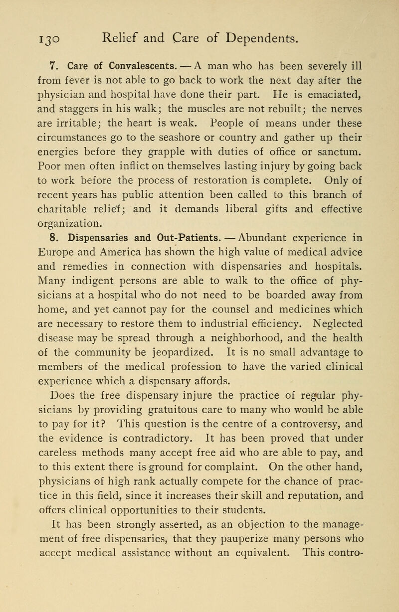7. Care of Convalescents. — A man who has been severely ill from fever is not able to go back to work the next day after the physician and hospital have done their part. He is emaciated, and staggers in his walk; the muscles are not rebuilt; the nerves are irritable; the heart is weak. People of means under these circumstances go to the seashore or country and gather up their energies before they grapple with duties of ofTfice or sanctum. Poor men often inflict on themselves lasting injury by going back to work before the process of restoration is complete. Only of recent years has public attention been called to this branch of charitable relief; and it demands liberal gifts and effective organization. 8. Dispensaries and Out-Patients. — Abundant experience in Europe and America has shown the high value of medical advice and remedies in connection with dispensaries and hospitals. Many indigent persons are able to walk to the office of phy- sicians at a hospital who do not need to be boarded away from home, and yet cannot pay for the counsel and medicines which are necessary to restore them to industrial efficiency. Neglected disease may be spread through a neighborhood, and the health of the community be jeopardized. It is no small advantage to members of the medical profession to have the varied clinical experience which a dispensary affords. Does the free dispensary injure the practice of regular phy- sicians by providing gratuitous care to many who would be able to pay for it? This question is the centre of a controversy, and the evidence is contradictory. It has been proved that under careless methods many accept free aid who are able to pay, and to this extent there is ground for complaint. On the other hand, physicians of high rank actually compete for the chance of prac- tice in this field, since it increases their skill and reputation, and offers clinical opportunities to their students. It has been strongly asserted, as an objection to the manage- ment of free dispensaries, that they pauperize many persons who accept medical assistance without an equivalent. This contro-