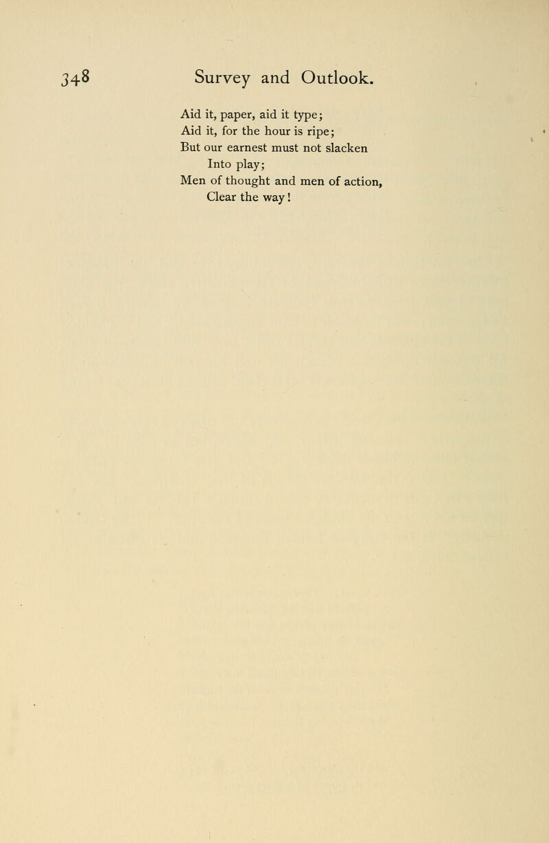 Aid it, paper, aid it type; Aid it, for the hour is ripe; But our earnest must not slacken Into play; Men of thought and men of action, Clear the way!