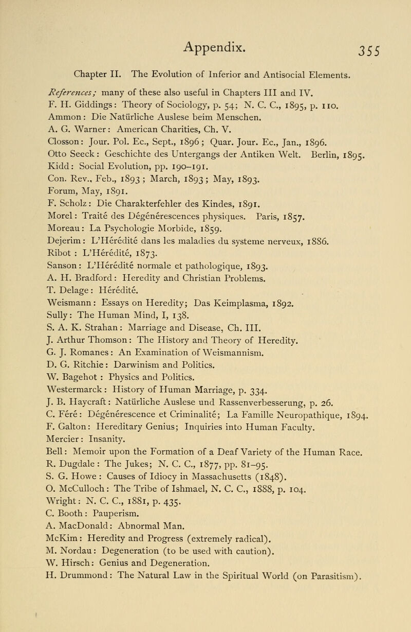 Chapter II. The Evolution of Inferior and Antisocial Elements. References; many of these also useful in Chapters III and IV. F. H. Giddings: Theory of Sociology, p. 54; N. C. C, 1895, P* ^lo* Ammon : Die Natiirliche Auslese beim Menschen. A. G. Warner: American Charities, Ch. V. Closson: Jour. Pol. Ec, Sept., 1896; Quar. Jour. Ec, Jan., 1896. Otto Seeck : Geschichte des Untergangs der Antiken Welt. Berlin, 1895. Kidd: Social Evolution, pp. 190-191. Con. Rev., Feb., 1893; March, 1893; May, 1893. Forum, May, 1891. F. Scholz: Die Charakterfehler des Kindes, 1891. Morel: Traite des Degenerescences physiques. Paris, 1857. Moreau: La Psychologie Morbide, 1859. Dejerim: L'Heredite dans les maladies du systeme nerveux, 1886. Ribot : L'Heredite, 1873. Sanson: L'Heredite normale et pathologique, 1893. A. H. Bradford: Heredity and Christian Problems. T. Delage: Heredite. Weismann: Essays on Heredity; Das Keimplasma, 1892. Sully: The Human Mind, I, 138. S. A. K. Strahan: Marriage and Disease, Ch. III. J. Arthur Thomson: The History and Theory of Heredity. G. J. Romanes: An Examination of Weismannism. D. G. Ritchie: Darwinism and Politics. W. Bagehot : Physics and Politics. Westermarck : History of Human Marriage, p. 334. J. B. Haycraft: Natiirliche Auslese und Rassenverbesserung, p. 26. C. Fere: Degenerescence et Criminalite; La Famille Neuropathique, 1S94. F. Galton: Hereditary Genius; Inquiries into Human Faculty. Mercier: Insanity. Bell: Memoir upon the Formation of a Deaf Variety of the Human Race. R. Dugdale : The Jukes; N. C. C, 1877, pp. 81-95. S. G. Howe : Causes of Idiocy in Massachusetts (1848). O. McCulloch : The Tribe of Ishmael, N. C. C, 1888, p. 104. Wright: N. C. C, 1881, p. 435. C. Booth: Pauperism. A. MacDonald: Abnormal Man. McKim : Heredity and Progress (extremely radical). M. Nordau: Degeneration (to be used with caution). W. Hirsch: Genius and Degeneration. H. Drummond: The Natural Law in the Spiritual World (on Parasitism).