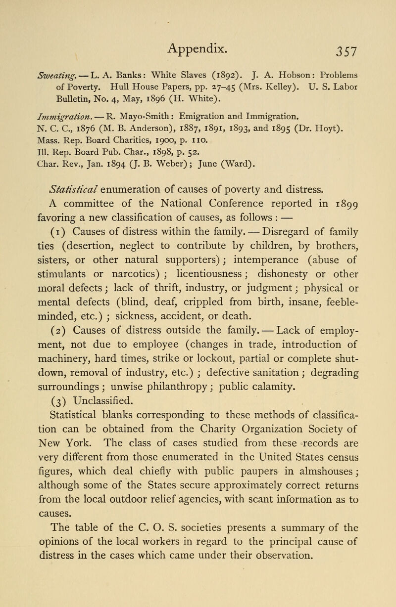 Sweating. — L. A. Banks: White Slaves (1892). J. A. Hobson: Problems of Poverty. Hull House Papers, pp. 27-45 (Mrs. Kelley). U. S. Labor Bulletin, No. 4, May, 1896 (H. White). Immigration. — R. Mayo-Smith: Emigration and Immigration. N. C. C, 1876 (M. B. Anderson), 1887, 1891, 1893, and 1895 (^r. Hoyt). Mass. Rep. Board Charities, 1900, p. no. 111. Rep. Board Pub. Char., 1898, p. 52. Char. Rev., Jan. 1894 (J. B. Weber); June (Ward). Statistical enumeration of causes of poverty and distress. A committee of the National Conference reported in 1899 favoring a new classification of causes, as follows : — (1) Causes of distress within the family. — Disregard of family ties (desertion, neglect to contribute by children, by brothers, sisters, or other natural supporters); intemperance (abuse of stimulants or narcotics) ; licentiousness; dishonesty or other moral defects; lack of thrift, industry, or judgment; physical or mental defects (blind, deaf, crippled from birth, insane, feeble- minded, etc.) ] sickness, accident, or death. (2) Causes of distress outside the family. — Lack of employ- ment, not due to employee (changes in trade, introduction of machinery, hard times, strike or lockout, partial or complete shut- down, removal of industry, etc.) j defective sanitation; degrading surroundings; unwise philanthropy; public calamity. (3) Unclassified. Statistical blanks corresponding to these methods of classifica- tion can be obtained from the Charity Organization Society of New York. The class of cases studied from these records are very different from those enumerated in the United States census figures, which deal chiefly with public paupers in almshouses; although some of the States secure approximately correct returns from the local outdoor relief agencies, with scant information as to causes. The table of the C. O. S. societies presents a summary of the opinions of the local workers in regard to the principal cause of distress in the cases which came under their observation.