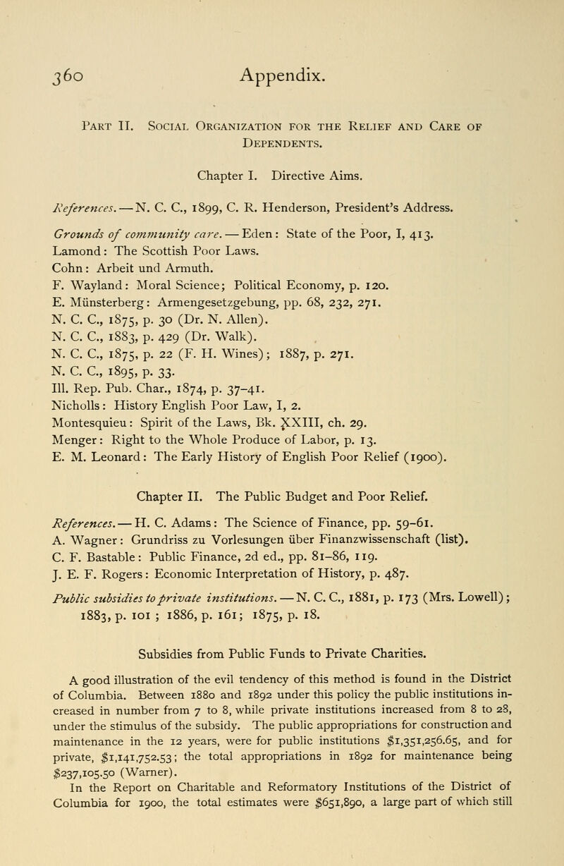 Part II. Social Organization for the Relief and Care of Dependents. Chapter I. Directive Aims. References. — N. C. C, 1899, C. R. Henderson, President's Address. Grounds of community care. — Eden : State of the Poor, I, 413. Lamond: The Scottish Poor Laws. Cohn: Arbeit und Armuth. F. Wayland: Moral Science; Political Economy, p. 120. E. Miinsterberg: Armengesetzgebung, pp. 68, 232, 271. N. C. C, 1875, p. 30 (Dr. N. Allen). N. C. C, 1883, p. 429 (Dr. Walk). N. C. C, 1875, P- 22 (F. H. Wines); 1887, p. 271. N. C. C, 1895, P- To- 111. Rep. Pub. Char., 1874, p. 37-41. Nicholls : History English Poor Law, I, 2. Montesquieu: Spirit of the Laws, Bk. XXIII, ch. 29. Menger: Right to the Whole Produce of Labor, p. 13. E. M. Leonard: The Early History of English Poor Relief (1900). Chapter II. The Public Budget and Poor Relief. References. — H. C. Adams: The Science of Finance, pp. 59-61. A. Wagner: Grundriss zu Vorlesungen iiber Finanzwissenschaft (list), C. F. Bastable: Public Finance, 2d ed., pp. 81-86, 119. J. E. F. Rogers: Economic Interpretation of History, p. 487. Public subsidies to private institutions. —N. C. C, 1881, p. 173 (Mrs. Lowell); 1883, p. loi ; 1886, p. 161; 1875, P- ^^* Subsidies from Public Funds to Private Charities. A good illustration of the evil tendency of this method is found in the District of Columbia. Between 1880 and 1892 under this policy the public institutions in- creased in number from 7 to 8, while private institutions increased from 8 to 28, under the stimulus of the subsidy. The public appropriations for construction and maintenance in the 12 years, were for public institutions ^1,351,256.65, and for private, ^1,141,752.53; the total appropriations in 1892 for maintenance being ^237,105.50 (Warner). In the Report on Charitable and Reformatory Institutions of the District of Columbia for 1900, the total estimates were ;^65i,890, a large part of which still