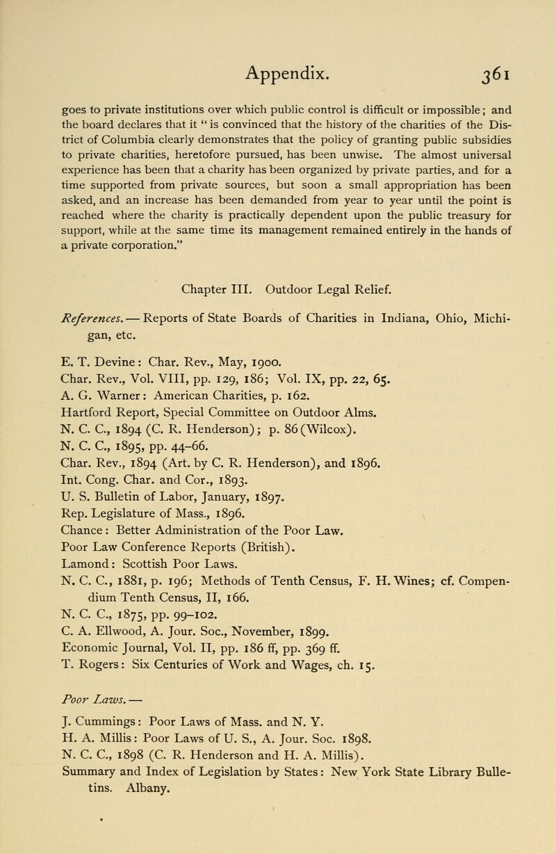 goes to private institutions over which public control is difficult or impossible; and the board declares that it  is convinced that the history of the charities of the Dis- trict of Columbia clearly demonstrates that the policy of granting public subsidies to private charities, heretofore pursued, has been unwise. The almost universal experience has been that a charity has been organized by private parties, and for a time supported from private sources, but soon a small appropriation has been asked, and an increase has been demanded from year to year until the point is reached where the charity is practically dependent upon the public treasury for support, while at the same time its management remained entirely in the hands of a private corporation. Chapter III. Outdoor Legal Relief. References. — Reports of State Boards of Charities in Indiana, Ohio, Michi- gan, etc. E. T. Devine: Char. Rev., May, 1900. Char. Rev., Vol. VIII, pp. 129, 186; Vol. IX, pp. 22, 65. A. G. Warner: American Charities, p. 162. Hartford Report, Special Committee on Outdoor Alms. N. C C, 1894 (C. R. Henderson); p. 86(Wilcox). N. C. C, 1895, pp. 44-66. Char. Rev., 1894 (Art. by C. R. Henderson), and 1896. Int. Cong. Char, and Cor., 1893. U. S. Bulletin of Labor, January, 1897. Rep. Legislature of Mass., 1896. Chance: Better Administration of the Poor Law. Poor Law Conference Reports (British). Lamond: Scottish Poor Laws. N. C. C, 1881, p. 196; Methods of Tenth Census, F. H. Wines; cf. Compen- dium Tenth Census, II, 166. N. C. C, 1875, PP- 99-102. C. A. Ell wood, A. Jour. Soc, November, 1899. Economic Journal, Vol. II, pp. 186 ff, pp. 369 ff. T. Rogers: Six Centuries of Work and Wages, ch. 15. Poor Laws. — J. Cummings: Poor Laws of Mass. and N. Y. H. A. Millis: Poor Laws of U. S., A. Jour. Soc. 1898. N. C. C, 1898 (C. R. Henderson and H. A. Millis). Summary and Index of Legislation by States: New York State Library Bulle- tins. Albany.