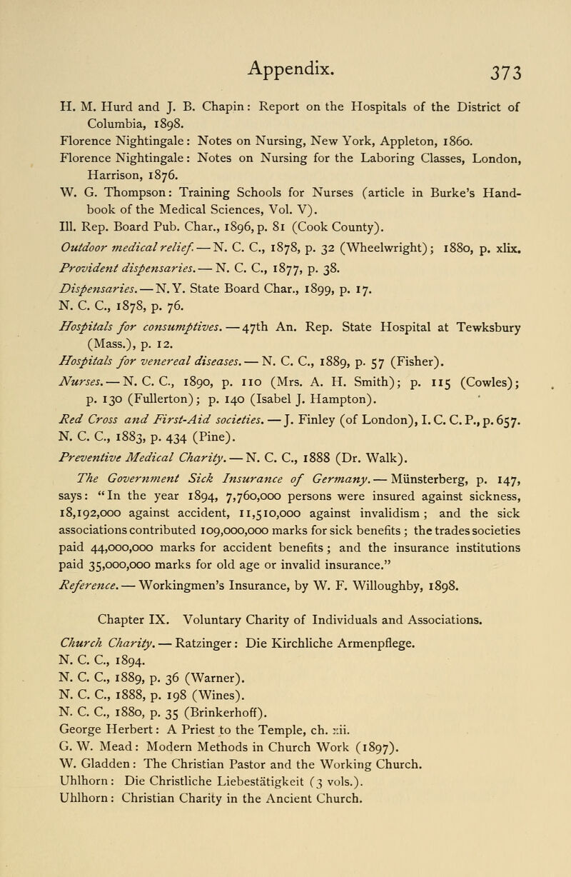 H. M. Hurd and J. B. Chapin: Report on the Hospitals of the District of Columbia, 1898. Florence Nightingale: Notes on Nursing, New York, Appleton, i860. Florence Nightingale: Notes on Nursing for the Laboring Classes, London, Harrison, 1876. W. G. Thompson: Training Schools for Nurses (article in Burke's Hand- book of the Medical Sciences, Vol. V). 111. Rep. Board Pub. Char., 1896, p. 81 (Cook County). Outdoor medical relief. — N. C. C, 1878, p. 32 (Wheelwright); 1880, p. xlix. Provident dispensaries, — N. C. C, 1877, P* 3^* Dispensaries. — N.Y. State Board Char., 1899, P* ^1' N. C. C, 1878, p. 76. Hospitals for consumptives. — 47th An. Rep. State Hospital at Tewksbury (Mass.), p. 12. Hospitals for venereal diseases. — N. C. C, 1889, p- 57 (Fisher). Nurses. — N. C. C, 1890, p. no (Mrs. A. H. Smith); p. 115 (Cowles); p. 130 (Fullerton); p. 140 (Isabel J. Hampton). Red Cross and First-Aid societies. —J. Finley (of London), I. C. C. P., p. 657. N. C. C, 1883, p. 434 (Pine). Preventive Medical Charity. — ^. C. C, 1888 (Dr. Walk). The Government Sick Insurance of Germany. — Miinsterberg, p. 147, says: In the year 1894, 7,760,000 persons were insured against sickness, 18,192,000 against accident, 11,510,000 against invalidism; and the sick associations contributed 109,000,000 marks for sick benefits; the trades societies paid 44,000,000 marks for accident benefits; and the insurance institutions paid 35,000,000 marks for old age or invalid insurance. Reference. — Workingmen's Insurance, by W. F. Willoughby, 1898. Chapter IX. Voluntary Charity of Individuals and Associations. Church Charity. — Ratzinger: Die Kirchliche Armenpflege. N. C. C, 1894. N. C. C, 1889, p. 36 (Warner). N. C. C, 1888, p. 198 (Wines). N. C. C, 1880, p. 35 (Brinkerhoff). George Herbert: A Priest to the Temple, ch. r.ii. G. W. Mead: Modern Methods in Church Work (1897). W. Gladden: The Christian Pastor and the Working Church. Uhlhorn : Die Christliche Liebestatigkeit (3 vols.). Uhlhorn: Christian Charity in the Ancient Church.