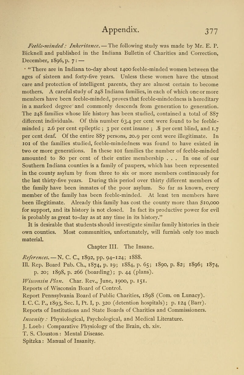 Feeble-vii7ided: Inheritance, — The following study was made by Mr. E. P. Bicknell and published in the Indiana Bulletin of Charities and Correction, December, 1896, p. 7 : — • There are in Indiana to-day about 1400 feeble-minded women between the ages of sixteen and forty-five years. Unless these women have the utmost care and protection of intelligent parents, they are almost certain to become mothers. A careful study of 248 Indiana families, in each of which one or more members have been feeble-minded, proves that feeble-mindedness is hereditary in a marked degree and commonly descends from generation to generation. The 248 families whose life history has been studied, contained a total of 887 different individuals. Of this number 63.4 per cent were found to be feeble- minded ; 2.6 per cent epileptic ; 3 per cent insane ; .8 per cent blind, and 1.7 per cent deaf. Of the entire 887 persons, 20.9 per cent were illegitimate. In loi of the families studied, feeble-mindedness was found to have existed in two or more generations. In these loi families the number of feeble-minded amounted to 80 per cent of their entire membership ... In one of our Southern Indiana counties is a family of paupers, which has been represented in the county asylum by from three to six or more members continuously for the last thirty-five years. During this period over thirty different members of the family have been inmates of the poor asylum. So far as known, every member of the family has been feeble-minded. At least ten members have been illegitimate. Already this family has cost the county more than $10,000 for support, and its history is not closed. In fact its productive power for evil is probably as great to-day as at any time in its history. It is desirable that students should investigate similar family histories in their own counties. Most communities, unfortunately, will furnish only too much material. Chapter III. The Insane. References.—N. C. C, 1892, pp. 94-124; 1888. 111. Rep. Board Pub. Ch., 1874, p. 19; 1884, p. 65; 1890, p. 82; 1896; 1874, p. 20; 1898, p. 266 (boarding); p. 44 (plans). Wisconsin Plan. Char. Rev., June, 1900, p. 151. Reports of Wisconsin Board of Control. Report Pennsylvania Board of Public Charities, 1898 (Com. on Lunacy). I. C. C. P., 1893, Sec. I, Pt. I, p. 320 (detention hospitals); p. 124 (Barr). Reports of Institutions and State Boards of Charities and Commissioners. Insanity: Physiological, Psychological, and Medical Literature. J. Loeb : Comparative Physiology of the Brain, ch. xiv. T. S. Clouston : Mental Disease. Spitzka: Manual of Insanity.