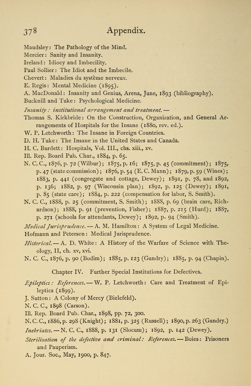 Maudsley: The Pathology of the Mind. Mercier: Sanity and Insanity. Ireland: Idiocy and Imbecility. Paul Sollier: The Idiot and the Imbecile. Chevert: Maladies du systeme nerveux. E. Regis: Mental Medicine (1895). A. MacDonald: Insanity and Genius, Arena, June, 1893 (bibliography). Bucknill and Tuke : Psychological Medicine. Insanity : institutional arrangement and treatment. — Thomas S. Kirkbride: On the Construction, Organization, and General Ar- rangements of Hospitals for the Insane (1880, rev. ed.). W. P. Letchworth: The Insane in Foreign Countries. D. H. Tuke: The Insane in the United States and Canada. H. C. Burdett: Hospitals, Vol. III., chs. xiii., xv. 111. Rep. Board Pub. Char., 1884, p. 65. N. C. C, 1876, p. 72 (Wilbur); 1875, p. 16; 1875, P- 45 (commitment) ; 1875, p. 47 (state commission) ; 1876, p. 54 (E. C. Mann); 1879, p. 59 (Wines) ; 1883, p. 441 (congregate and cottage, Dewey); 1891, p. 78, and 1892, p. 136; 1882, p. 97 (Wisconsin plan); 1892, p. 125 (Dewey); 1891, p. 85 (state care); 1884, P- 222 (compensation for labor, S. Smith). N. C. C, 1888, p. 25 (commitment, S. Smith); 1888, p. 69 (brain care, Rich- ardson); 1888, p. 91 (prevention, Fisher); 1887, p. 215 (Hurd); 1887, p. 271 (schools for attendants, Dewey); 1892, p. 94 (Smith). Medical Jurisprudence. — A. M. Hamilton: A System of Legal Medicine. Hofmann and Petersen: Medical Jurisprudence. Historical. — A. D. White: A History of the Warfare of Science with The- ology, II, ch. XV, xvi. N. C. C, 1876, p. 90 (Bodim); 1885, p. 123 (Gundry); 1885, p. 94 (Chapin). Chapter IV. Further Special Institutions for Defectives. Epileptics: References. — W. P. Letchworth: Care and Treatment of Epi- leptics (1899). J. Sutton: A Colony of Mercy (Bielefeld). N. C. C, 1898 (Carson). 111. Rep. Board Pub. Char., 1898, pp. 72, 300. N. C. C, 1886, p. 298 (Knight); 1881, p. 325 (Russell); 1890, p. 263 (Gundry.) Inebriates. — N. C. C, 1888, p. 131 (Slocum); 1892, p. 142 (Dewey). Sterilization of the defective and criminal: References. — Boies; Prisoners and Pauperism. A. Jour. Soc, May, 1900, p. 847.