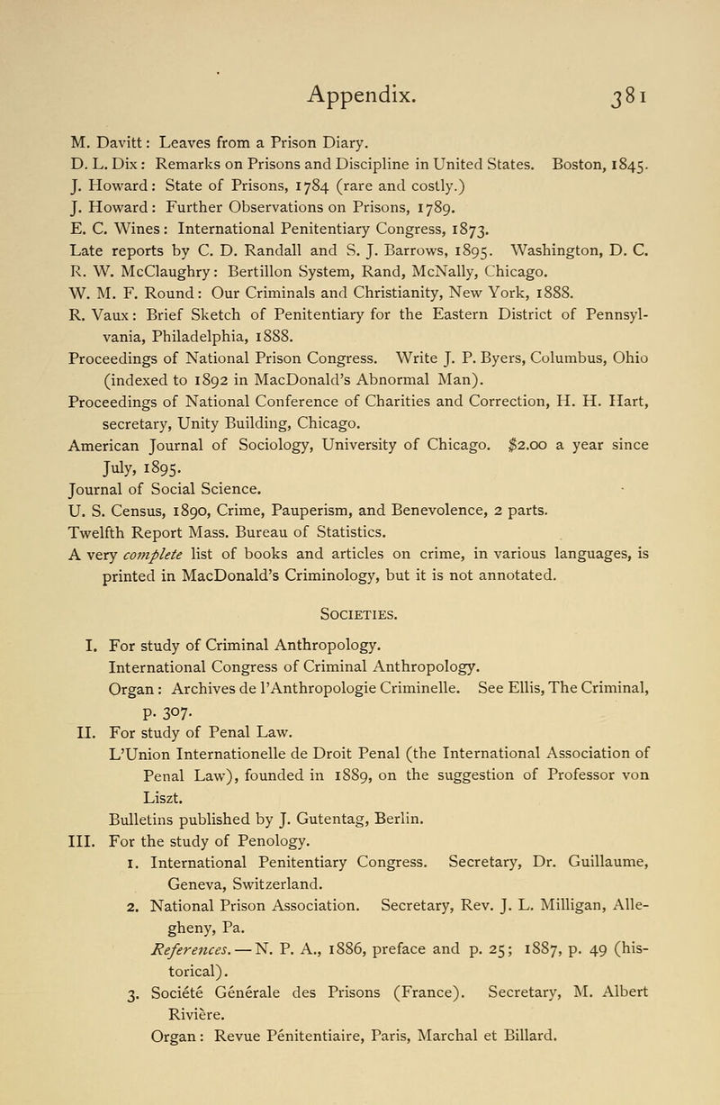 M. Davitt: Leaves from a Prison Diary. D. L. Dix: Remarks on Prisons and Discipline in United States. Boston, 1845. J. Howard: State of Prisons, 1784 (rare and costly.) J. Howard: Further Observations on Prisons, 1789. E. C. Wines: International Penitentiary Congress, 1873. Late reports by C. D. Randall and S. J. Barrows, 1895. Washington, D. C. R. W. McClaughry: Bertillon System, Rand, McNally, Chicago. W. M. F. Round: Our Criminals and Christianity, New York, 1888. R. Vaux: Brief Sketch of Penitentiary for the Eastern District of Pennsyl- vania, Philadelphia, 1888. Proceedings of National Prison Congress. Write J. P. Byers, Columbus, Ohio (indexed to 1892 in MacDonald's Abnormal Man), Proceedings of National Conference of Charities and Correction, H. H. Hart, secretary. Unity Building, Chicago. American Journal of Sociology, University of Chicago. ^2.00 a year since July, 1895. Journal of Social Science. U. S. Census, 1890, Crime, Pauperism, and Benevolence, 2 parts. Twelfth Report Mass. Bureau of Statistics. A very complete list of books and articles on crime, in various languages, is printed in MacDonald's Criminology, but it is not annotated. Societies. I. For study of Criminal Anthropology. International Congress of Criminal Anthropology. Organ: Archives de I'Anthropologie Criminelle. See Ellis, The Criminal, p. 307- II. For study of Penal Law. L'Union Internationelle de Droit Penal (the International Association of Penal Law), founded in 1889, on the suggestion of Professor von Liszt. Bulletins published by J. Gutentag, Berlin. III. For the study of Penology. 1. International Penitentiary Congress, Secretary, Dr. Guillaume, Geneva, Switzerland. 2. National Prison Association. Secretary, Rev. J. L, Milligan, Alle- gheny, Pa. References. — N. P. A., 1886, preface and p. 25; 1887, p, 49 (his- torical) . 3. Societe Generale des Prisons (France). Secretary, M. Albert Riviere. Organ: Revue Penitentiaire, Paris, Marchal et Billard.