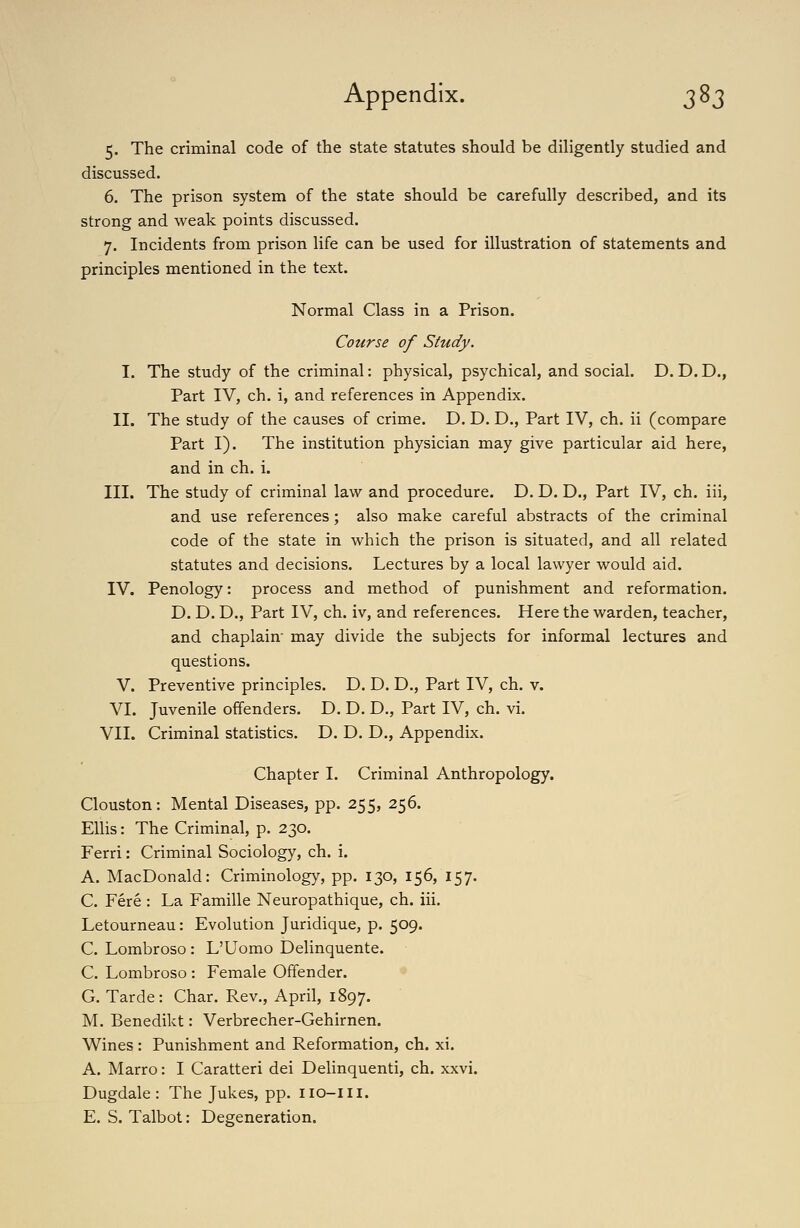 5. The criminal code of the state statutes should be diligently studied and discussed. 6. The prison system of the state should be carefully described, and its strong and weak points discussed. 7. Incidents from prison life can be used for illustration of statements and principles mentioned in the text. Normal Class in a Prison. Course of Study. I. The study of the criminal: physical, psychical, and social. D. D. D., Part IV, ch. i, and references in Appendix. II. The study of the causes of crime. D. D. D., Part IV, ch. ii (compare Part I). The institution physician may give particular aid here, and in ch. i. III. The study of criminal law and procedure. D. D. D., Part IV, ch. iii, and use references; also make careful abstracts of the criminal code of the state in which the prison is situated, and all related statutes and decisions. Lectures by a local lawyer would aid. IV. Penology: process and method of punishment and reformation. D. D. D., Part IV, ch. iv, and references. Here the warden, teacher, and chaplain' may divide the subjects for informal lectures and questions. V. Preventive principles. D. D. D., Part IV, ch. v. VI. Juvenile offenders. D. D. D., Part IV, ch. vi. VII. Criminal statistics. D. D. D., Appendix. Chapter I. Criminal Anthropology. Clouston: Mental Diseases, pp. 255, 256. Ellis: The Criminal, p. 230. Ferri: Criminal Sociology, ch. i. A. MacDonald: Criminology, pp. 130, 156, 157. C. Fere : La Famille Neuropathique, ch. iii. Letourneau: Evolution Juridique, p. 509. C. Lombroso : L'Uomo Delinquente. C. Lombroso : Female Offender. G. Tarde: Char. Rev., April, 1897. M. Benedikt: Verbrecher-Gehirnen. Wines: Punishment and Reformation, ch. xi. A. Marro: I Caratteri dei Delinquenti, ch. xxvi. Dugdale : The Jukes, pp. iio-iii. E. S. Talbot: Degeneration.