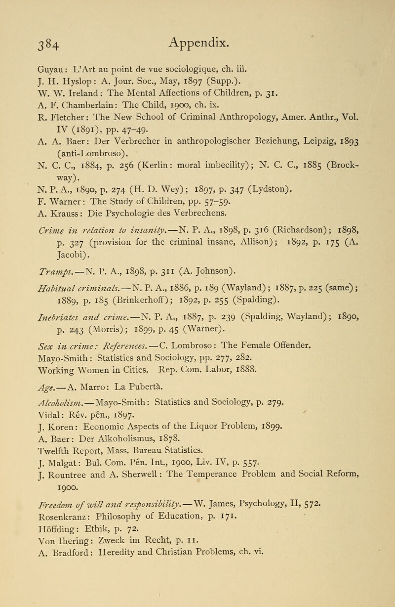 Guyau: L'Art au point de vue sociologique, ch. iii. J. H. Hyslop : A. Jour. Soc, May, 1897 (Supp.)- W. W. Ireland : The Mental Affections of Children, p. 31. A. F. Chamberlain: The Child, 1900, ch. ix. R. Fletcher: The New School of Criminal Anthropology, Amer. Anthr., Vol. IV (1891), pp. 47-49. A. A. Baer: Der Verbrecher in anthropologischer Beziehung, Leipzig, 1893 (anti-Lombroso). N. C. C, 1884, p. 256 (Kerlin: moral imbecility); N. C. C, 1885 (Brock- way). N. P. A., 1890, p. 274 (H. D. Wey); 1897, P- 347 (Lydston). F. Warner: The Study of Children, pp. 57-59. A. Krauss: Die Psychologie des Verbrechens. Crime in relation to insanity.—N. P. A., 1898, p. 316 (Richardson); 1898, p, 327 (provision for the criminal insane, Allison); 1892, p. 175 (A. Jacobi). Tramps.—N. P. A., 1898, p. 311 (A. Johnson). Habitual criminals. — N. P. A., 1886, p. 189 (Wayland) ; 1887, p. 225 (same); 1889, p. 185 (Brinkerhoff); 1892, p. 255 (Spalding). Inebriates aitd criine.—N. P. A., 1887, p. 239 (Spalding, Wayland); 1890, p. 243 (Morris); 1899, p. 45 (Warner). Sex in crime: References.—C. Lombroso: The Female Offender. Mayo-Smith: Statistics and Sociology, pp. 277, 282. Working Women in Cities. Rep. Com. Labor, 1888. Age.—A. Marro: La Puberta. Alcoholism. — Mayo-Smith: Statistics and Sociology, p. 279. Vidal: Rev. pen., 1897. J. Koren: Economic Aspects of the Liquor Problem, 1899. A. Baer: Der Alkoholismus, 1878. Twelfth Report, Mass. Bureau Statistics. J. Malgat: Bui. Com. Pen. Int., 1900, Liv. IV, p. 557, J. Rountree and A. Sherwell: The Temperance Problem and Social Reform, 1900. Freedom of will and responsibility. — ^. James, Psychology, II, 572. Rosenkranz: Philosophy of Education, p. 171. Hoffding: Ethik, p. 72. Vonlhering: Zweck im Recht, p. 11. A. Bradford: Heredity and Christian Problems, ch. vi.