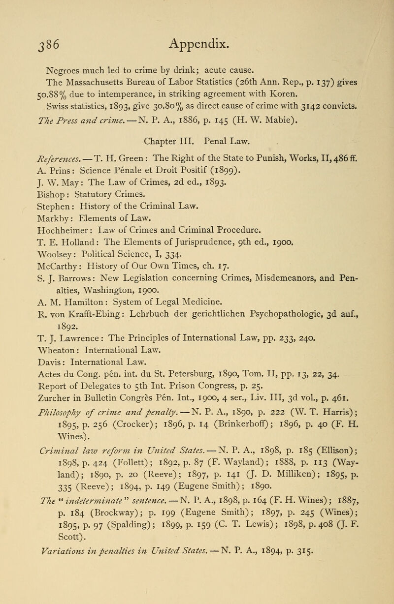 3 86 Appendix. Negroes much led to crime by drink; acute cause. The Massachusetts Bureau of Labor Statistics (26th Ann. Rep., p. 137) gives 50.88% due to intemperance, in striking agreement with Koren. Swiss statistics, 1893, give 30.80% as direct cause of crime with 3142 convicts. The Press and crime.—N. P. A., 1886, p. 145 (H. W. Mabie). Chapter III. Penal Law, References. —T. H. Green: The Right of the State to Punish, Works, II, 486 ff. A. Prins: Science Penale et Droit Positif (1899). J. W. May: The Law of Crimes, 2d ed., 1893. Bishop: Statutory Crimes. Stephen: History of the Criminal Law. Markby: Elements of Law. Hochheimer: Law of Crimes and Criminal Procedure. T. E. Holland: The Elements of Jurisprudence, 9th ed., 1900. Woolsey: Political Science, I, 334. McCarthy: History of Our Own Times, ch. 17. S. J. Barrows: New Legislation concerning Crimes, Misdemeanors, and Pen- alties, Washington, 1900. A. M. Hamilton: System of Legal Medicine. R. von Krafft-Ebing: Lehrbuch der gerichtlichen Psychopathologie, 3d auf., 1892. T. J. Lawrence: The Principles of International Law, pp. 233, 240. Wheaton: International Law. Davis: International Law. Actes du Cong. pen. int. du St. Petersburg, 1890, Tom. II, pp. 13, 22, 34. Report of Delegates to 5th Int. Prison Congress, p. 25. Zurcher in Bulletin Congres Pen. Int., 1900, 4 ser., Liv. Ill, 3d vol., p. 461. Philosophy of crime and penalty.—N. P. A., 1890, p. 222 (W. T. Harris); 1895, p. 256 (Crocker); 1896, p. 14 (Brinkerhoff); 1896, p. 40 (F. H. Wines). Crimijial law reform in United States. — N. P. A., 1898, p. 185 (Ellison); 1898, p. 424 (Follett); 1892, p. 87 (F. Wayland); 1888, p. 113 (Way- land); 1890, p. 20 (Reeve); 1897, P- Hi (J- D. Milliken); 1895, p. 335 (Reeve); 1894, p. 149 (Eugene Smith); 1890. The  indeterminate  sentence. — N. P. A., 1898, p. 164 (F. H. Wines); 1887, p. 184 (Brockway); p. 199 (Eugene Smith); 1897, P- 245 (Wines); 1895, P- 97 (Spalding); 1899, p. 159 (C. T. Lewis); 1898, p. 408 (J. F. Scott). Variations in penalties in United States. — N. P. A., 1894, p. 315.