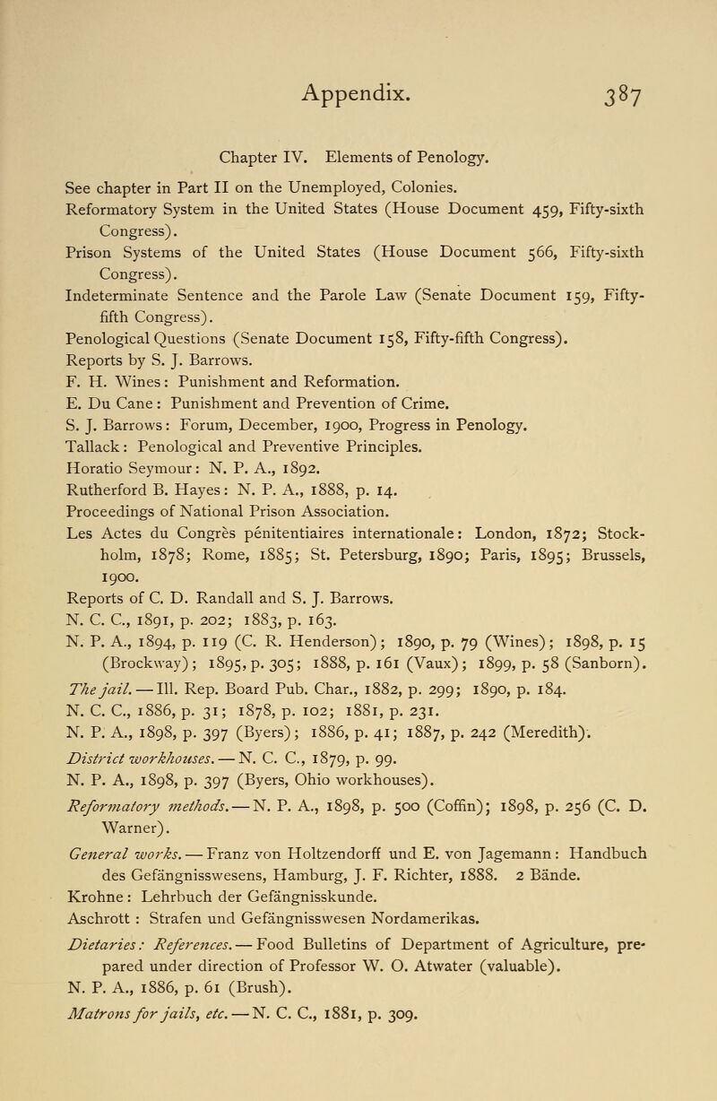 Chapter IV. Elements of Penology. See chapter in Part II on the Unemployed, Colonies. Reformatory System in the United States (House Document 459, Fifty-sixth Congress). Prison Systems of the United States (House Document 566, Fifty-sixth Congress). Indeterminate Sentence and the Parole Law (Senate Document 159, Fifty- fifth Congress). Penological Questions (Senate Document 158, Fifty-fifth Congress). Reports by S. J. Barrows. F. H. Wines: Punishment and Reformation. E. Du Cane : Punishment and Prevention of Crime. S. J. Barrows: Forum, December, 1900, Progress in Penology. Tallack : Penological and Preventive Principles. Horatio Seymour: N. P. A,, 1892. Rutherford B. Hayes: N. P. A., 1888, p. 14. Proceedings of National Prison Association. Les Actes du Congres penitentiaires Internationale: London, 1872; Stock- holm, 1878; Rome, 1885; St. Petersburg, 1890; Paris, 1895; Brussels, 1900. Reports of C. D. Randall and S. J, Barrows. N. C. C, 1891, p. 202; 1883, p. 163. N. P. A., 1894, p. 119 (C. R. Henderson); 1890, p. 79 (Wines); 1898, p. 15 (Brockway); 1895, p. 305; 1888, p. 161 (Vaux) ; 1899, p. 58 (Sanborn). The jail. — 111. Rep. Board Pub. Char., 1882, p. 299; 1890, p. 184. N. C. C, 1886, p. 31; 1878, p. 102; 1881, p. 231. N. P. A., 1898, p. 397 (Byers); 1886, p. 41; 1887, p. 242 (Meredith). District workhouses. — N. C. C, 1879, p. 99. N. P. A., 1898, p. 397 (Byers, Ohio workhouses). Reformatory methods. — N. P. A., 1898, p. 500 (Coffin); 1898, p. 256 (C. D. Warner). General works. — Franz von Holtzendorff und E. von Jagemann : Handbuch des Gefangnisswesens, Hamburg, J. F. Richter, 1888. 2 Bande. Krohne : Lehrbuch der Gefangnisskunde. Aschrott : Strafen und Gefangnisswesen Nordamerikas. Dietaries: References. — Food Bulletins of Department of Agriculture, pre- pared under direction of Professor W. O. Atwater (valuable). N. P. A., 1886, p. 61 (Brush). Matrons for jailsf etc. — N. C. C, 1881, p. 309.