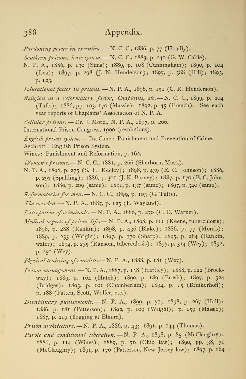 Pardo7iingpower in executive. — N. C. C, 1886, p. 77 (Hoadly). Southern prisons, lease system.—N. C. C, 1883, p. 240 (G. W. Cable). N. P. A., 1886, p. 130 (Sims); 1889, p. 108 (Cunningham); 1890, p. 104 (Lea); 1897, p. 298 (J. N. Henderson); 1897, P- 3^^ (Hill); 1893, p. 123. Educational factor in prisons. — N. P. A., 1896, p. 151 (C. R. Henderson), Religion as a reformatory factor, Chaplaiiis, etc. — N. C. C, 1899, p. 204 (Tufts); 1886, pp. 103, 170 (Massie); 1892, p. 45 (French). See each year reports of Chaplains' Association of N. P. A. Cellularpriso7is. —Dr. J. Morel, N. P. A., 1897, P- 266. International Prison Congress, 1900 (resolutions). English priso7i system. — Du Cane : Punishment and Prevention of Crime, Aschrott : English Prison System. Wines: Punishment and Reformation, p. 162. Women's prisons. — N, C. C, 1881, p. 266 (Sherborn, Mass.). N. P. A„ 1898, p, 275 (S. F, Keeley); 1898, p. 439 (E. C. Johnson); 1886, p. 297 (Spalding) ; 1886, p. 301 (J. K. Barney); 1887, p. 170 (E. C. John- son) ; 1889, p. 209 (same); 1891, p. 137 (same); 1897,p, 340 (same). Reformatories for men. — N, C. C, 1899, P- ^^S (G. Tufts). The warden. — N. P. A., 1887, p. 125 (F. Wayland). Extirpation of criminals. — N. P, A., 1886, p. 270 (C. D. Warner). Medical aspects of prison life. — N. P, A., 1898, p. ill (Keene, tuberculosis); 1898, p. 288 (Rankin); 1898, p. 436 (Blake); 1886, p. 77 (Morris); 1889, p. 235 (Wright); 1897, P- ol^ (Sharp); 1895, P- 284 (Rankin, water); 1894, p. 235 (Ransom, tuberculosis) ; 1897, P- 3^4 (Wey); 1892, p. 250 (Wey). Physical trainhig of convicts. — N. P. A., 1888, p. 181 (Wey). Prison management. — N. P. A., 1887, p. 158 (Hartley) ; 1888, p, 122 (Brock- way) ; 1889, p. 164 (Hatch); 1890, p. 189 (Brush); 1897, P- 3^4 (Bridges); 1895, P- ^9^ (Chamberlain); 1894, p. 15 (Brinkerhoff); p. 188 (Patten, Scott, Wolfer, etc.), Disciplina7y punishments. — N. P. A., 1899, p. 71; 1898, p, 267 (Hall); 1886, p. 181 (Patterson); 1892, p. 109 (Wright); p. 159 (Massie); 1887, p. 219 (flogging at Elmira). Prison architecture.—N. P. A., 1886, p. 43; 1891, p. 144 (Thomas). Parole and conditional liberation.—N. P. A,, 1898, p, 85 (McClaughry); 1886, p. 114 (Wines); 1889, p. 76 (Ohio law); 1890, pp. 38, 71 (McClaughry); 1891, p. 170 (Patterson, New Jersey law); 1897, P- ^^4