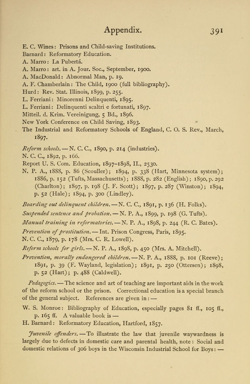 E. C. Wines: Prisons and Child-saving Institutions. Barnard: Reformatory Education. A. Marro : La Puberta. A. Marro: art. in A. Jour. Soc, September, 1900. A. MacDonald: Abnormal Man, p. 19. A. F. Chamberlain: The Child, 1900 (full bibliography). Hurd: Rev. Stat. Illinois, 1899, p. 255. L. Ferriani: Minorenni Delinquenti, 1895. L. Ferriani: Delinquenti scaltri e fortunati, 1897. Mitteil. d. Krim. Vereinigung, 5 Bd., 1896. New York Conference on Child Saving, 1893. The Industrial and Reformatory Schools of England, C. O. S. Rev., March, 1897. Reform schools. — N. C. C, 1890, p. 214 (industries). N. C. C, 1892, p. 166. Report U. S. Com. Education, 1897-1898, II., 2530. N. P. A., 1888, p. 86 (Scouller); 1894, p. 338 (Hart, Minnesota system); 1886, p. 152 (Tufts, Massachusetts) ; 1888, p. 282 (English) ; 1890, p. 292 (Charlton); 1897, P- ^9^ (J- F- Scott); 1897, P- 287 (Winston); 1894, p. 52 (Hale); 1894, p. 300 (Lindley). Boarding out delinquent children.—N. C. C, 1891, p. 136 (H. Folks). Suspended sentence and probation. — N. P. A., 1899, p. 198 (G. Tufts). Manual training in reformatories, — N. P. A., 1898, p. 244 (R. C. Bates). Prevention of prostitutio7i. — Int. Prison Congress, Paris, 1895. N. C. C, 1879, p. 178 (Mrs. C. R. Lowell). Reform schools for girls. — N. P. A., 1898, p. 450 (Mrs. A. Mitchell). Prevention, morally endangered children.—N. P. A., 1888, p. loi (Reeve); 1891, p. 39 (F. Wayland, legislation); 1891, p. 250 (Ottersen); 1898, p. 52 (Hart); p. 488 (Caldwell). Pedagogics. — The science and art of teaching are important aids in the work of the reform school or the prison. Correctional education is a special branch of the general subject. References are given in: — W. S. Monroe: Bibliography of Education, especially pages 81 ff., 105 ff., p. 165 ff. A valuable book is — H. Barnard: Reformatory Education, Hartford, 1857. Juvenile offenders.—To illustrate the law that juvenile waywardness is largely due to defects in domestic care and parental health, note : Social and domestic relations of 306 boys in the Wisconsin Industrial School for Boys: —