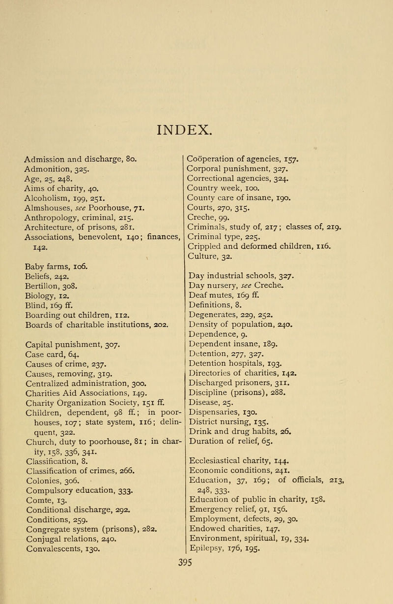 INDEX. Admission and discharge, 80. Admonition, 325. Age, 25, 248. Aims of charity, 40. Alcoholism, 199, 251. Almshouses, see Poorhouse, 71. Anthropology, criminal, 215. Architecture, of prisons, 281. Associations, benevolent, 140; finances, 142. Baby farms, 106. Beliefs, 242. Bertillon, 308. Biology, 12. Blind, 169 ff. Boarding out children, 112. Boards of charitable institutions, 202. Capital ptmishment, 307. Case card, 64. Causes of crime, 237. Causes, removing, 319. Centralized administration, 300. Charities Aid Associations, 149. Charity Organization Society, 151 ff. Children, dependent, 98 ff.; in poor- houses, 107; state system, 116; delin- quent, 322. Church, duty to poorhouse, 81; in char- ity, 158, 336, 341- Classification, 8. Classification of crimes, 266. Colonies, 306. Compulsory education, 333. Comte, 13. Conditional discharge, 292. Conditions, 259. Congregate system (prisons), 282. Conjugal relations, 240. Convalescents, 130. Cooperation of agencies, 157. Corporal punishment, 327. Correctional agencies, 324. Country week, 100. County care of insane, 190. Courts, 270, 315. Creche, 99. Criminals, study of, 217; classes of, 219. Criminal type, 225. Crippled and deformed children, 116. Culture, 32. Day industrial schools, 327. Day nursery, see Creche. Deaf mutes, 169 ff. Definitions, 8. Degenerates, 229, 252. Density of population, 240. Dependence, 9. Dependent insane, 189. Detention, 277, 327. Detention hospitals, 193. Directories of charities, 142. Discharged prisoners, 311. Discipline (prisons), 288. Disease, 25. Dispensaries, 130. District nursing, 135. Drink and drug habits, 26. Duration of relief, 65. Ecclesiastical charity, 144. Economic conditions, 241. Education, 37, 169; of officials, 213, 248, 333- Education of public in charity, 158. Emergency relief, 91, 156. Employment, defects, 29, 30. Endowed charities, 147. Environment, spiritual, 19, 334. Epilepsy, 176, 195.