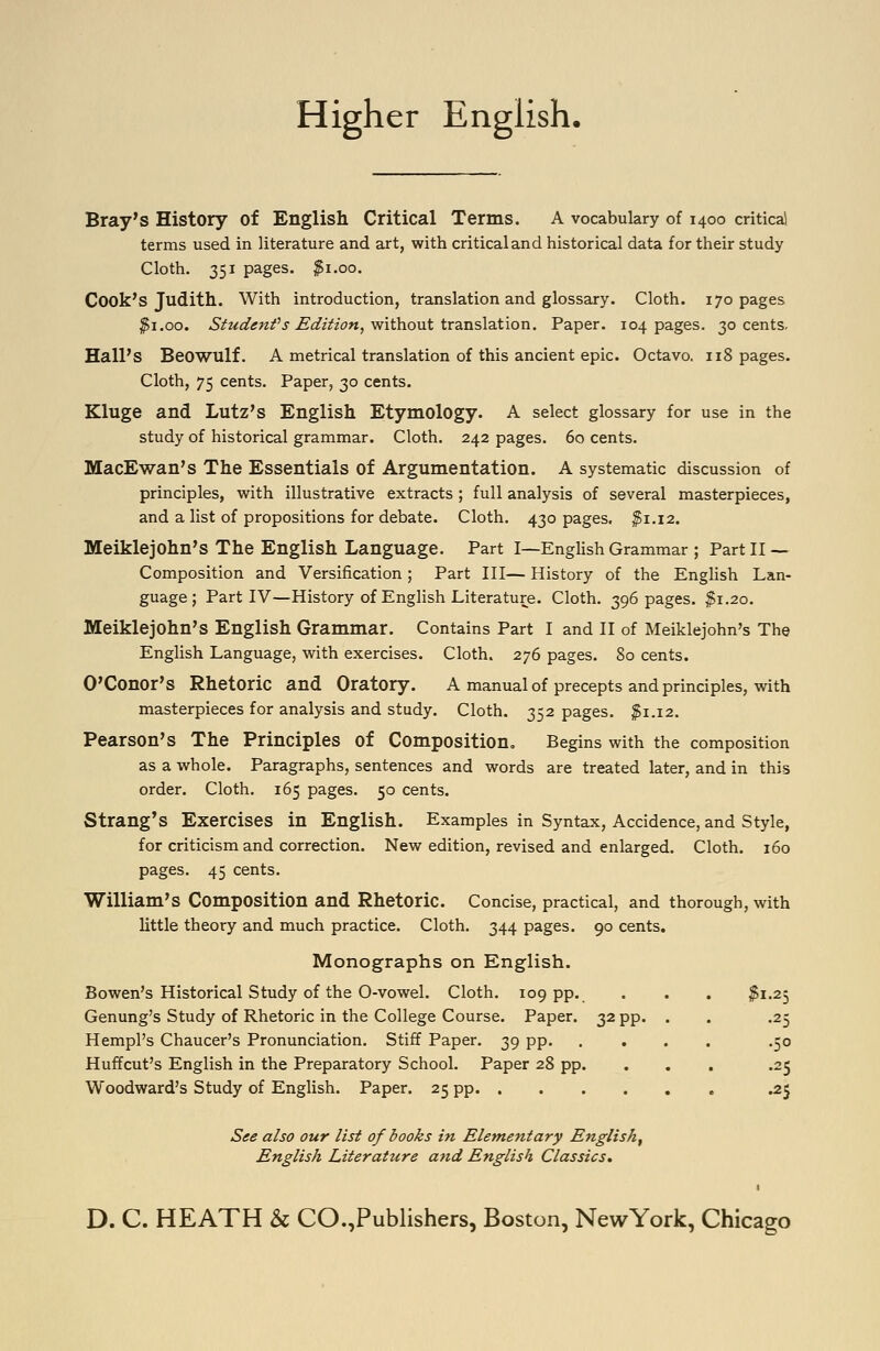 Higher English, Bray's History of English Critical Terms. A vocabulary of 1400 critical terms used in literature and art, with criticaland historical data for their study Cloth. 351 pages, ^i.oo. Cook's Judith. With introduction, translation and glossary. Cloth. 170 pages ^i.oo. Siudenfs Edition, without translaXion. Paper. 104 pages. 30 cents. Hall's Beowulf. A metrical translation of this ancient epic. Octavo. 118 pages. Cloth, 75 cents. Paper, 30 cents. Kluge and Lutz's English Etymology. A select glossary for use in the study of historical grammar. Cloth. 242 pages. 60 cents. MacEwan's The Essentials of Argumentation. A systematic discussion of principles, with illustrative extracts ; full analysis of several masterpieces, and a list of propositions for debate. Cloth. 430 pages. ^1.12. Meiklejohn's The English Language. Part I—EngUsh Grammar; Part II— Composition and Versification ; Part III— History of the English Lan- guage; Part IV—History of English Literature. Cloth. 396 pages. ^1.20. Meiklejohn's English Grammar. Contains Part I and II of Meiklejohn's The English Language, with exercises. Cloth. 276 pages. 80 cents. O'Conor's Rhetoric and Oratory. A manual of precepts and principles, with masterpieces for analysis and study. Cloth. 352 pages. ^1.12. Pearson's The Principles of Composition, Begins with the composition as a whole. Paragraphs, sentences and words are treated later, and in this order. Cloth. 165 pages. 50 cents. Strang's Exercises in English. Examples in Syntax, Accidence, and Style, for criticism and correction. New edition, revised and enlarged. Cloth. 160 pages. 45 cents. William's Composition and Rhetoric. Concise, practical, and thorough, with little theory and much practice. Cloth. 344 pages. 90 cents. Monographs on English. Bowen's Historical Study of the 0-vowel. Cloth. 109 pp. • • • ^1-25 Genung's Study of Rhetoric in the College Course. Paper. 32 pp. . . .25 Hempl's Chaucer's Pronunciation. Stiff Paper. 39 pp. .... .50 Huffcut's English in the Preparatory School. Paper 28 pp. ... .25 Woodward's Study of English. Paper. 25 pp .25 See also our list of books in Elementary English, English Literature and English Classics,