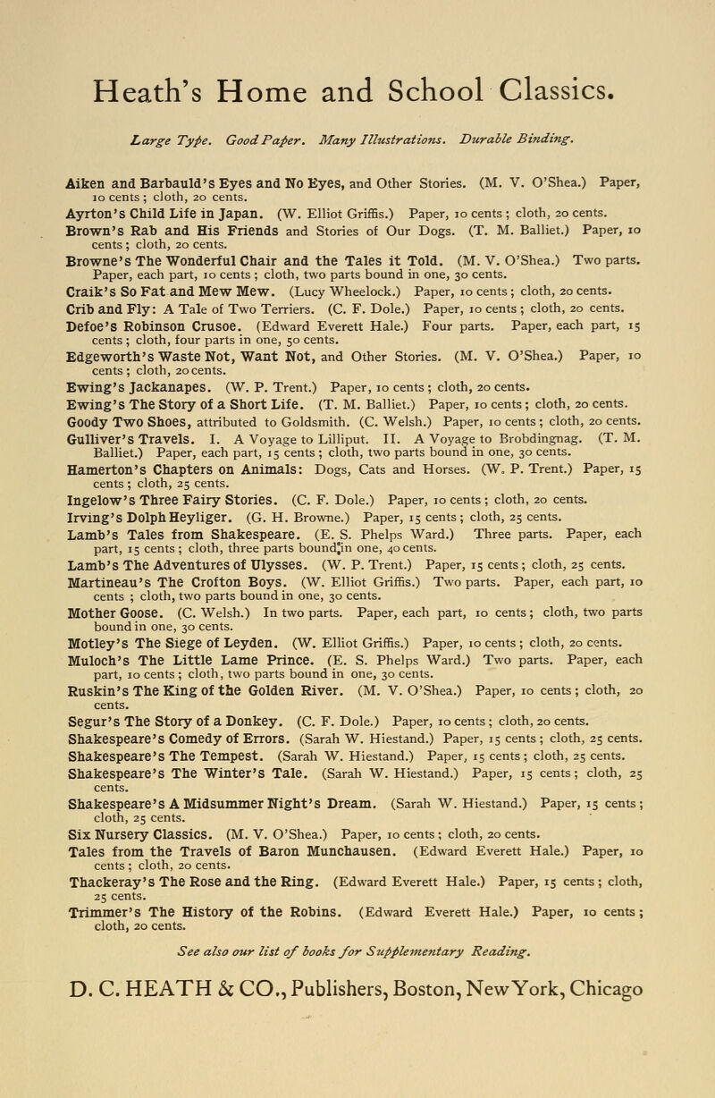 Heath's Home and School Classics. Large Type. Good Paper. Many IlltistraUons. Durable Binding. Aiken and Barbauld'S Eyes and No Eyes, and Other Stories. (M. V. O'Shea.) Paper, lo cents ; cloth, 20 cents. Ayrton's Child Life in Japan. (W. Elliot Griffis.) Paper, 10 cents ; cloth, 20 cents. Brown's Rab and His Friends and Stories of Our Dogs. (T. M. Balliet.) Paper, 10 cents ; cloth, 20 cents. Browne's The Wonderful Chair and the Tales it Told. (M. V. O'Shea.) Two parts. Paper, each part, 10 cents ; cloth, two parts bound in one, 30 cents. Craik'S So Fat and Mew Mew. (Lucy Wheelock.) Paper, 10 cents ; cloth, 20 cents. Crib and Fly: A Tale of Two Terriers. (C. F. Dole.) Paper, 10 cents ; cloth, 20 cents. Defoe's Robinson Crusoe. (Edward Everett Hale.) Four parts. Paper, each part, 15 cents ; cloth, four parts in one, 50 cents. Edgeworth's Waste Not, Want Not, and Other Stories. (M. V. O'Shea.) Paper, 10 cents; cloth, 20cents. Ewing'S Jackanapes. (W. P. Trent.) Paper, 10 cents ; cloth, 20 cents. Ewing'S The Story of a Short Life. (T. M. Balliet.) Paper, 10 cents; cloth, 20 cents. Goody Two Shoes, attributed to Goldsmith. (C. Welsh.) Paper, 10 cents; cloth, 20 cents. Gulliver's Travels. I. A Voyage to Lilliput. II. A Voyage to Brobdingnag. (T. M. Balliet.) Paper, each part, 15 cents; cloth, two parts bound in one, 30 cents. Hamerton'S Chapters on Animals: Dogs, Cats and Horses. (W. P. Trent.) Paper, 15 cents ; cloth, 25 cents. IngelOW'S Three Fairy Stories. (C. F. Dole.) Paper, 10 cents ; cloth, 20 cents. Irving'S DolphHeyliger. (G. H. Browne.) Paper, 15 cents; cloth, 25 cents. Lamb's Tales from Shakespeare. (E. S. Phelps Ward.) Three parts. Paper, each part, 15 cents ; cloth, three parts bound°in one, 40 cents. Lamb's The Adventures of Ulysses. (W. P. Trent.) Paper, 15 cents ; cloth, 25 cents. Martineau's The Crofton Boys. (W. Elliot GrifSs.) Two parts. Paper, each part, 10 cents ; cloth, two parts bound in one, 30 cents. Mother Goose. (C.Welsh.) In two parts. Paper, each part, 10 cents ; cloth, two parts bound in one, 30 cents. Motley's The Siege of Leyden. (W. Elliot Griffis.) Paper, 10 cents ; cloth, 20 cents. Muloch's The Little Lame Prince. (E. S. Phelps Ward.) Two parts. Paper, each part, 10 cents ; cloth, two parts bound in one, 30 cents. Ruskin'sTheKingof the Golden River. (M. V. O'Shea.) Paper, 10 cents; cloth, 20 cents. Segur's The Story of a Donkey. (C. F. Dole.) Paper, 10 cents; cloth, 20 cents. Shakespeare's Comedy of Errors. (Sarah W. Hiestand.) Paper, 15 cents ; cloth, 25 cents. Shakespeare's The Tempest. (Sarah W. Hiestand.) Paper, 15 cents; cloth, 25 cents. Shakespeare's The Winter's Tale. (Sarah W. Hiestand.) Paper, 15 cents; cloth, 25 cents. Shakespeare's A Midsummer Night's Dream. (Sarah W. Hiestand.) Paper, 15 cents; cloth, 25 cents. Six Nursery Classics. (M. V. O'Shea.) Paper, 10 cents ; cloth, 20 cents. Tales from the Travels of Baron Munchausen. (Edward Everett Hale.) Paper, 10 cents ; cloth, 20 cents. Thackeray's The Rose and the Ring. (Edward Everett Hale.) Paper, 15 cents ; cloth, 25 cents. Trimmer's The History of the Robins. (Edward Everett Hale.) Paper, 10 cents ; cloth, 20 cents. See also our list of books for Supplementary Reading.