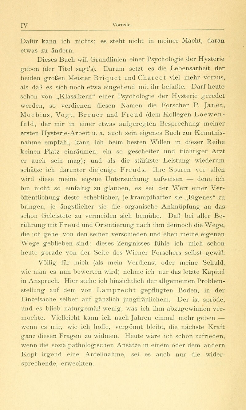 Dafür kann ich nichts; es steht nicht in meiner Macht, daran etwas zu ändern. Dieses Buch will Grundünien einer Psycholog-ie der Hysterie geben (der Titel sag-fs). Darum setzt es die Lebensarbeit der beiden großen Meister Briquet und Charcot viel mehr voraus, als daß es sich noch etwa eing-ehend mit ihr befaßte. Darf heute schon von „Klassikern einer Psychologie der Hysterie geredet werden, so verdienen diesen Namen die P'orscher P. Jan et, Moebius, Vogt, Breuer und Freud (dem Kollegen Loewen- feld, der mir in einer etwas aufgeregten Besprechung meiner ersten Hysterie-Arbeit u. a. auch sein eigenes Buch zur Kenntnis- nahme empfahl, kann ich beim besten Willen in dieser Reihe keinen Platz einräumen, ein so gescheiter und tüchtiger Arzt er auch sein mag); und als die stärkste Leistung wiederum schätze ich darunter diejenige Freuds. Ihre Spuren vor allen wird diese meine eig'ene Untersuchung aufweisen — denn ich bin nicht so einfältig zu glauben, es sei der AVert einer Ver- öffentlichung desto erheblicher, je krampfhafter sie „Eigenes zu bringen, je ängstlicher sie die org'anische Anknüpfung an das schon Geleistete zu vermeiden sich bemühe. Daß bei aller Be- rührung mit Freud und Orientierung nach ihm dennoch die Wege, die ich gehe, von den seinen verschieden und eben meine eigenen Wege geblieben sind: dieses Zeugnisses fühle ich mich schon heute gerade von der Seite des Wiener Forschers selbst gewiß. Völlig für mich (als mein Verdienst oder meine Schuld, wie man es nun bewerten wird) nehme ich nur das letzte Kapitel in Anspruch. J-fier stehe ich hinsichtlich der allgemeinen Problem- stellung auf dem von Lamprecht gepflügten Boden, in der Einzelsache selber auf gänzlich jungfräulichem. Der ist spröde, und es blieb naturgemäß wenig, was ich ihm abzugewinnen ver- mochte. Vielleicht kann ich nach Jahren einmal mehr geben — wenn es mir, wie ich hoffe, vergönnt bleibt, die nächste Kraft ganz diesen Fragen zu widmicn. Heute wäre ich schon zufrieden, wenn die sozialpathologischen Ansätze in einem oder dem andern Kopf irgend eine Anteilnahme, sei es auch nur die wider- sprechende, erweckten.