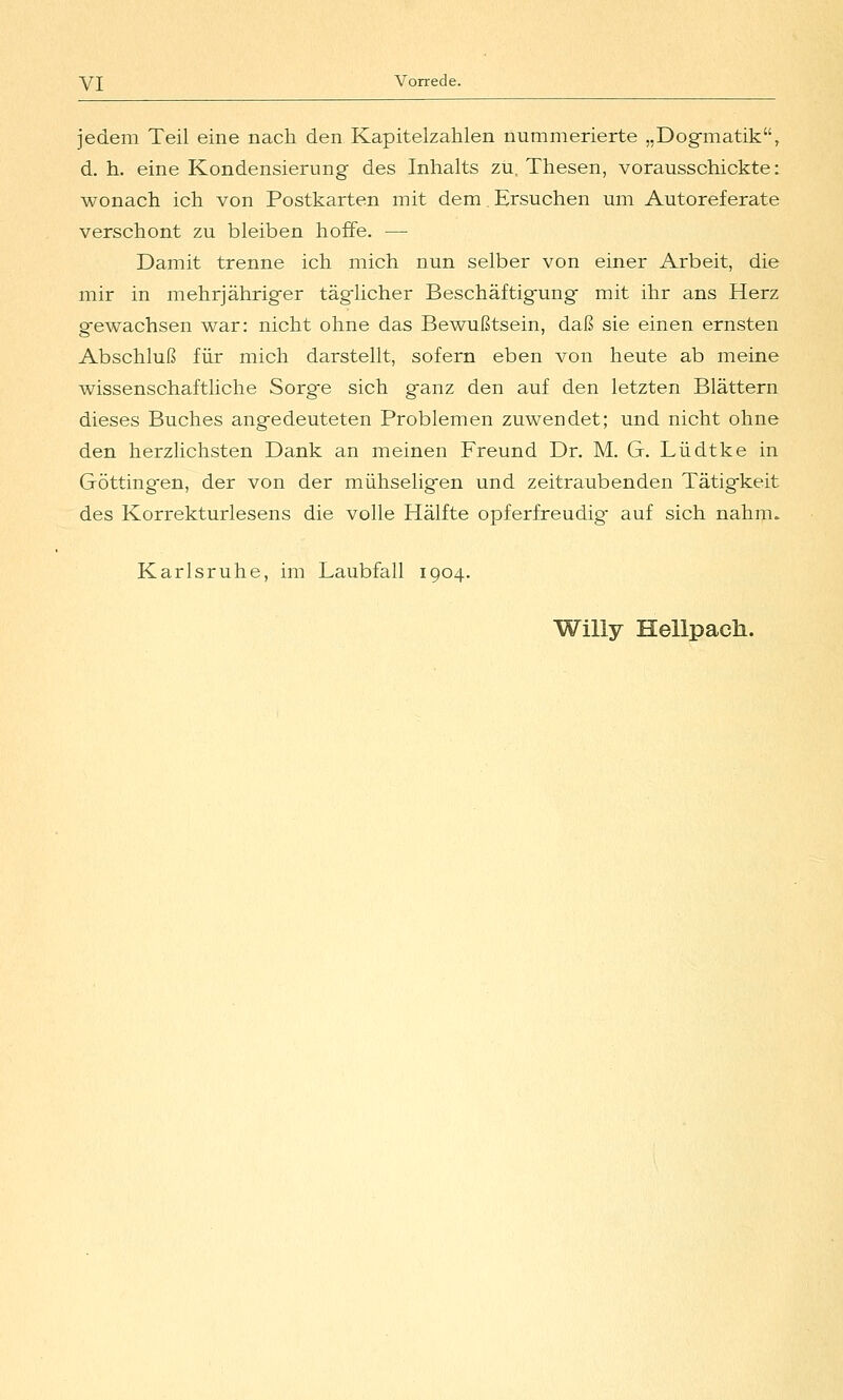 jedem Teil eine nach den Kapitelzahlen nummerierte „Dog-matik, d.h. eine Kondensierung des Inhalts zu, Thesen, vorausschickte: wonach ich von Postkarten mit dem. Ersuchen um Autoreferate verschont zu bleiben hoffe. — Damit trenne ich mich nun selber von einer Arbeit, die mir in mehrjähriger täglicher Beschäftigung mit ihr ans Herz gewachsen war: nicht ohne das Bewußtsein, daß sie einen ernsten Abschluß für mich darstellt, sofern eben von heute ab meine wissenschaftliche Sorg'e sich ganz den auf den letzten Blättern dieses Buches angedeuteten Problemen zuwendet; und nicht ohne den herzlichsten Dank an meinen Freund Dr. M. G. Lüdtke in Göttingen, der von der mühseligen und zeitraubenden Tätigkeit des Korrekturlesens die volle Hälfte opferfreudig* auf sich nahm. Karlsruhe, im Laubfall 1904. Willy Hellpach.