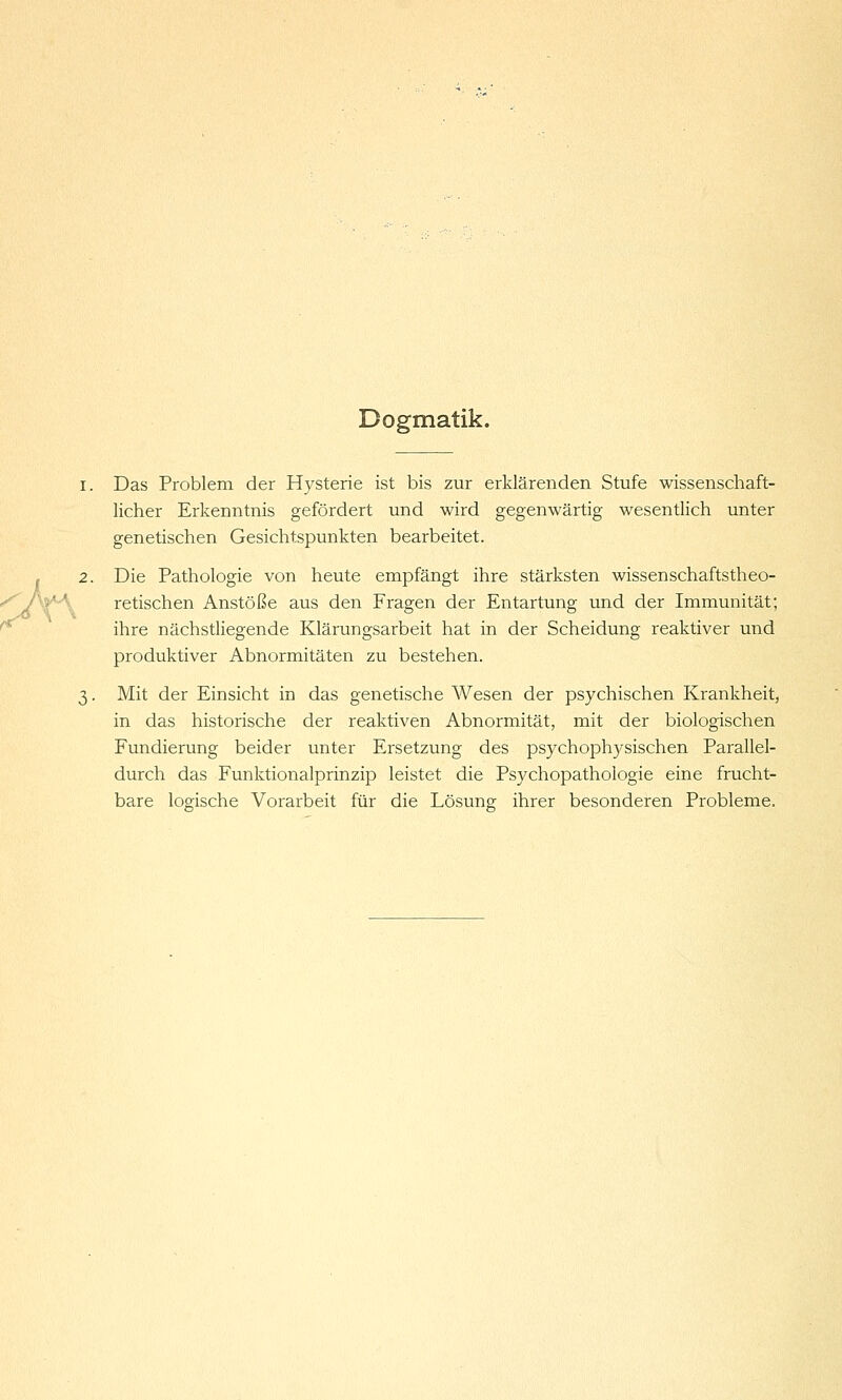 Dogmatik. I. Das Problem der Hysterie ist bis zur erklärenden Stufe wissenschaft- licher Erkenntnis gefördert und wird gegenwärtig wesentlich unter genetischen Gesichtspunkten bearbeitet. . 2. Die Pathologie von heute empfängt ihre stärksten wissenschaftstheo- '^P'^'\. retischen Anstöße aus den Fragen der Entartung und der Immunität; ^ ihre nächstliegende Klärungsarbeit hat in der Scheidung reaktiver und produktiver Abnormitäten zu bestehen. 3. Mit der Einsicht in das genetische Wesen der psychischen Krankheit, in das historische der reaktiven Abnormität, mit der biologischen Fundierung beider unter Ersetzung des psychophysischen Parallel- durch das Funktionalprinzip leistet die Psychopathologie eine frucht- bare logische Vorarbeit für die Lösung ihrer besonderen Probleme.