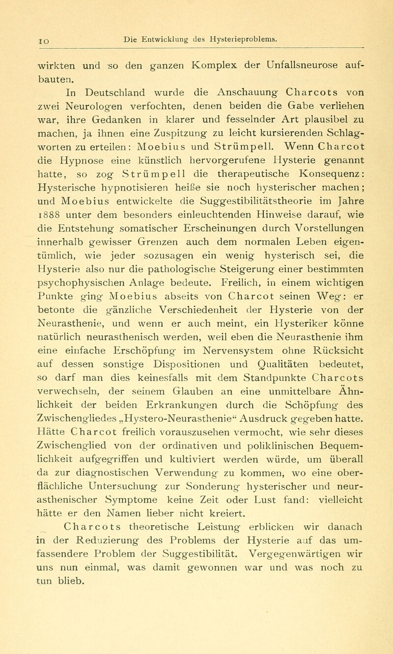 wirkten und so den ganzen Komplex der Unfallsneurose auf- bauten. In Deutschland wurde die Anschauung Charcots von zwei Neurologen verfochten, denen beiden die Gabe verliehen war, ihre Gedanken in klarer und fesselnder Art plausibel zu machen, ja ihnen eine Zuspitzung zu leicht kursierenden Schlag- worten zu erteilen: Moebius und Strümpell. Wenn Charcot die Hypnose eine künstlich hervorgerufene Hysterie genannt hatte, so zog Strümpell die therapeutische Konsequenz: Hysterische hypnotisieren heiße sie noch hysterischer machen; und Moebius entwickelte die Suggestibilitätstheorie im Jahre 1888 unter dem besonders einleuchtenden Hinweise darauf, wie die Entstehung somatischer Erscheinungen durch Vorstellungen innerhalb gewisser Grenzen auch dem normalen Leben eigen- tümlich, wie jeder sozusagen ein wenig hysterisch sei, die Hysterie also nur die pathologische Steigerung einer bestimmten psychophysischen Anlag-e bedeute. Freilich, in einem wichtigen Punkte ging- Moebius abseits von Charcot seinen Weg: er betonte die gänzliche Verschiedenheit der Hysterie von der Neurasthenie, und wenn er auch meint, ein Hysteriker könne natürlich neurasthenisch werden, weil eben die Neurasthenie ihm eine einfache Erschöpfung im Nervensystem ohne Rücksicht auf dessen sonstige Dispositionen und Qualitäten bedeutet, so darf man dies keinesfalls mit dem Standpunkte Charcots verwechseln, der seinem Glauben an eine unmittelbare Ähn- lichkeit der beiden Erkrankungen durch die Schöpfung- des Zwischeng-liedes „Hystero-Neurasthenie Ausdruck gegeben hatte. Hätte Charcot freilich vorauszusehen vermocht, wie sehr dieses Zwischenglied von der ordinativen und poliklinischen Bequem- lichkeit aufgegriffen und kultiviert werden würde, um überall da zur diagnostischen Verwendung zu kommen, wo eine ober- flächliche Untersuchung zur Sonderung hysterischer und neur- asthenischer Symptome keine Zeit oder Lust fand: vielleicht hätte er den Namen lieber nicht kreiert. Charcots theoretische Leistung erblicken wir danach in der Reduzierung des Problems der Hysterie auf das um- fassendere Problem der Sugg-estibilität. Vergegenwärtigen wir uns nun einmal, was damit gewonnen war und was noch zu tun blieb.