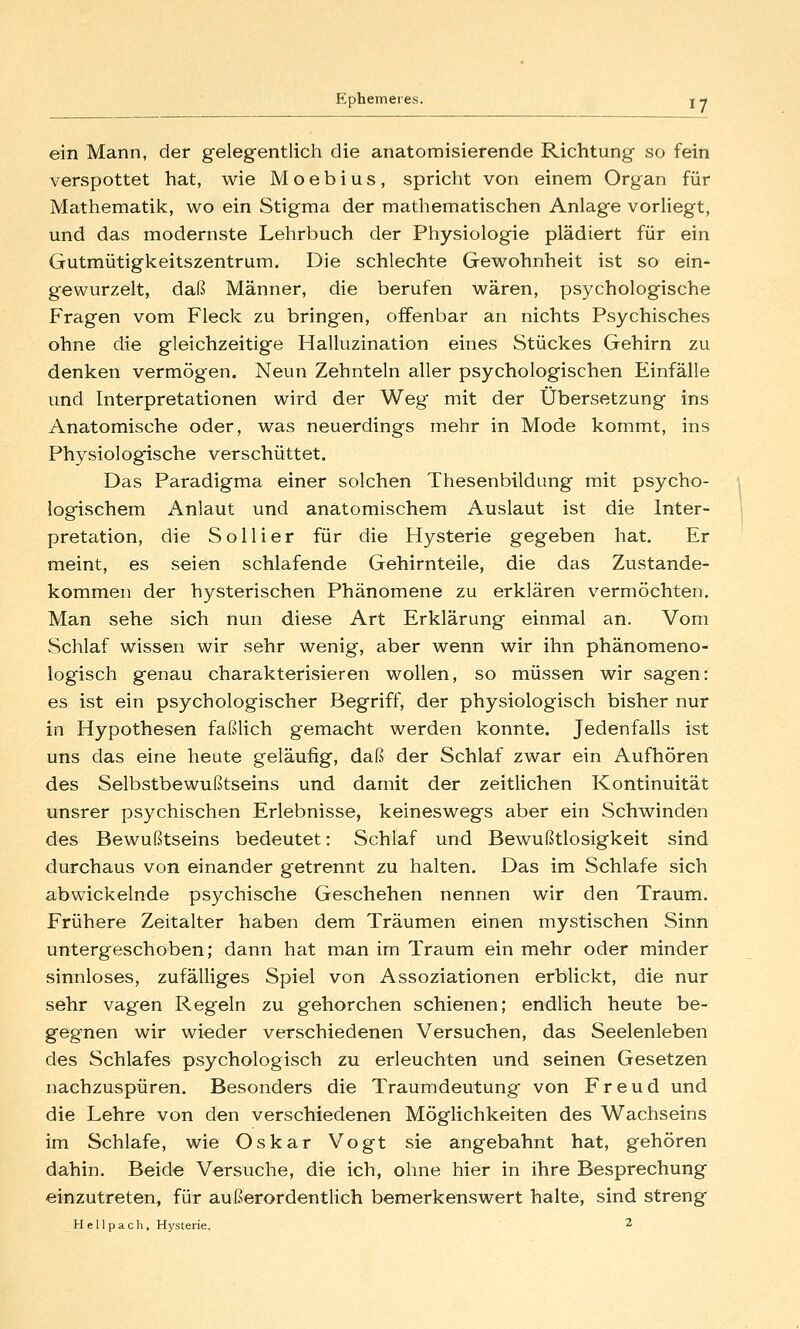 ein Mann, der gelegentlich die anatomisierende Richtung so fein verspottet hat, wie M o e b i u s , spricht von einem Organ für Mathematik, wo ein Stigma der mathematischen Anlage vorliegt, und das modernste Lehrbuch der Physiologie plädiert für ein Gutmütigkeitszentrum. Die schlechte Gewohnheit ist so ein- gewurzelt, daß Männer, die berufen wären, psychologische Fragen vom Fleck zu bringen, offenbar an nichts Psychisches ohne die gleichzeitige Halluzination eines Stückes Gehirn zu denken vermögen. Neun Zehnteln aller psychologischen Einfälle und Interpretationen wird der Weg mit der Übersetzung ins Anatomische oder, was neuerdings mehr in Mode kommt, ins Physiologische verschüttet. Das Paradigma einer solchen Thesenbildung mit psycho- logischem x\nlaut und anatomischem Auslaut ist die Inter- pretation, die So Hier für die Hysterie gegeben hat. Er meint, es seien schlafende Gehirnteile, die das Zustande- kommen der hysterischen Phänomene zu erklären vermöchten. Man sehe sich nun diese Art Erklärung einmal an. Vom Schlaf wissen wir sehr wenig, aber wenn wir ihn phänomeno- logisch genau charakterisieren wollen, so müssen wir sagen: es ist ein psychologischer Begriff, der physiologisch bisher nur in Hypothesen faßlich gemacht werden konnte. Jedenfalls ist uns das eine heute geläufig, daß der Schlaf zwar ein Aufhören des Selbstbewußtseins und damit der zeitlichen Kontinuität unsrer psychischen Erlebnisse, keineswegs aber ein Schwinden des Bewußtseins bedeutet: Schlaf und Bewußtlosigkeit sind durchaus von einander getrennt zu halten. Das im Schlafe sich abwickelnde psychische Geschehen nennen wir den Traum. Frühere Zeitalter haben dem Träumen einen mystischen Sinn untergeschoben; dann hat man im Traum ein mehr oder minder sinnloses, zufälliges Spiel von Assoziationen erblickt, die nur sehr vagen Regeln zu gehorchen schienen; endlich heute be- gegnen wir wieder verschiedenen Versuchen, das Seelenleben des Schlafes psychologisch zu erleuchten und seinen Gesetzen nachzuspüren. Besonders die Traumdeutung von Freud und die Lehre von den verschiedenen Möglichkeiten des Wachseins im Schlafe, wie Oskar Vogt sie angebahnt hat, gehören dahin. Beide Versuche, die ich, ohne hier in ihre Besprechung einzutreten, für außerordentlich bemerkenswert halte, sind streng H e 11 p a c h, Hysterie, 2