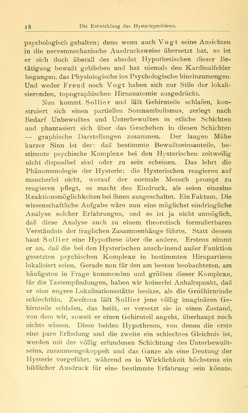 psychologisch gehalten; denn wenn auch Vogt seine Ansichten in die nervenmechanische Ausdrucksweise übersetzt hat, so ist er sich doch überall des absolut Hypothetischen dieser Be- tätigung- bewußt geblieben und hat niemals den Kardinalfehler begangen, das Physiologische ins Psychologische hineinzumengen. Und weder Freud noch Vogt haben sich nur Stile der lokali- sierenden, topographischen Hirnanatomie ausgedrückt. Nun kommt SoUier und läßt Gehirnteile schlafen, kon- struiert sich einen partiellen Somnambulismus, zerlegt nach Bedarf Unbewußtes und Unterbewußtes in etliche Schichten und phantasiert sich über das Geschehen in diesen Schichten — graphische Darstellungen zusammen. Der langen Mühe kurzer Sinn ist der: daß bestimmte Bewußtseinsanteile, be- stimmte psychische Komplexe bei den Hysterischen zeitweilig nicht disponibel sind oder zu sein scheinen. Das lehrt die Phänomenologie der Hysterie: die Hysterischen reagieren auf mancherlei nicht, worauf der normale Mensch prompt zu reagieren pflegt, es macht den Eindruck, als seien einzelne Reaktionsmöglichkeiten bei ihnen ausgeschaltet. Ein Faktum. Die wissenschaftliche Aufgabe wäre nun eine möglichst eindringliche Analyse solcher Erfahrungen, und es ist ja nicht unmöglich, daß diese Analyse auch zu einem theoretisch formulierbaren Verständnis der fraglichen Zusammenhänge führte. Statt dessen baut Sollier eine Hypothese über die andere. Erstens nimmt er an, daß die bei den Hysterischen anscheinend außer Funktion gesetzten psychischen Komplexe in bestimmten Hirnpartieen lokalisiert seien. Gerade nun für den am besten beobachteten, am häufigsten in Frage kommenden und größten dieser Komplexe, für die Tastempfindungen, haben wir keinerlei Anhaltspunkt, daß er eine engere Lokalisationsstätte besitze, als die Großhirnrinde schlechthin. Zweitens läßt Sollier jene völlig imaginären Ge- hirnteile schlafen, das heißt, er versetzt sie in einen Zustand, von dem wir, soweit er einen Gehirnteil angeht, überhaupt noch nichts wissen. Diese beiden Hypothesen, von denen die erste eine pure Erfindung und die zweite ein schlechtes Gleichnis ist, werden mit der völlig erfundenen Schichtung des Unterbewußt- seins, zusammengekoppelt und das Ganze als eine Deutung der Hysterie vorgeführt, während es in Wirklichkeit höchstens ein bildUcher Ausdruck für eine bestimmte Erfahrung sein könnte.