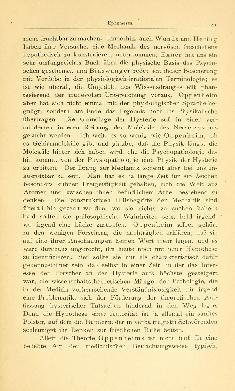 mene fruchtbar zu machen. Immerhm, auch Wundt und Hering haben ihre Versuche, eine Meclianik des nervösen Geschehens hypothetisch zu konstruieren, unternommen, Exner hat uns ein sehr umfangreiches Buch über die physische Basis des Psychi- schen geschenkt, und Binswanger redet seit dieser Bescherung mit Vorliebe in der physiologisch-irrationalen Terminologie; es ist wie überall, die Ungeduld des Wissensdranges eilt phan- tasierend der mühevollen Untersuchung voraus. Oppenheim aber hat sich nicht einmal mit der physiologischen Sprache be- gnügt, sondern am Ende das Ergebnis noch ins Physikalische übertragen. Die Grundlage der Hysterie soll in einer ver- minderten inneren Reibung der Moleküle - des Nervensystems gesucht werden. Ich weiß es so wenig wie Oppenheim, ob es Gehirnmoleküle gibt und glaube, daß die Physik längst die Moleküle hinter sich haben wird, ehe die Psychopathologie da- hin kommt, von der Pliysiopathologie eine Physik der Hysterie zu erbitten. Der Drang zur Mechanik scheint aber bei uns un- ausrottbar zu sein. Man hat es ja lange Zeit für ein Zeichen besonders kühner Freigeistig^keit gehalten, sich die Welt aus Atomen und zwischen ihnen befindlichem Äther bestehend zu denken. Die konstruktiven Hilfsbegriffe der Mechanik sind überall hin gezerrt worden, wo sie nichts zu suchen haben: bald sollten sie philosophische Wahrheiten sein, bald irgend- wo irgend eine Lücke zustopfen. Oppenheim selber gehört zu den wenigen Forschern, die nachträglich erklären, daß sie auf eine ihrer Anschauungen keinen W^ert mehr legen, und es wäre durchaus ungerecht, ihn heute noch mit jener Hypothese zu identifizieren: hier sollte sie nur als charakteristisch dafür gekennzeichnet sein, daß selbst in einer Zeit, in der das Inter- esse der Forscher an der Hysterie aufs höchste gesteigert war, die wissenschaftstheoretischen Mängel der Pathologie, die in der Medizin vorherrschende Verständnislosigkeit für irgend eine Problematik, sich der Förderung der theoretischen Auf- fassung hysterischer Tatsachen hindernd in den Weg legte. Denn die Hypothese einer Autorität ist ja allemal ein sanftes Polster, auf dem die Hunderte der in verba magistri Schwörenden schleunigst ihr Denken zur friedlichen Ruhe betten. Allein die Theorie Oppenheims ist nicht bloß für eine beliebte Ar| der medizinischen Betrachtungsweise typisch.