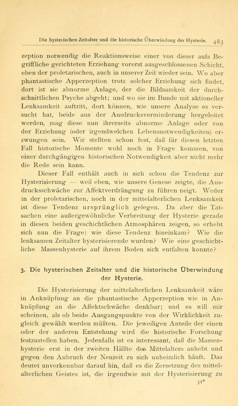 zeption notwendig- die Reaktionsweise einer von dieser aufs Be- griffliche g-erichteten Erziehung- vorerst ausg-eschlossenen Schicht, eben der proletarischen, auch in unserer Zeit wieder sein. Wo aber phantastische Apperzeption trotz solcher Erziehung- sich findet, dort ist sie abnorme Anlag-e, der die Bildsamkeit der durch- schnittlichen Psyche abgeht; und wo sie im Bunde mit aktioneller Lenksamkeit auftritt, dort können, wie unsere Analyse es ver- sucht hat, beide aus der Ausdrucksverminderung- hergeleitet werden, mag diese nun ihrerseits abnorme Anlage oder von der Erziehung (oder irgendwelchen Lebensnotwendigkeiten) er- zwungen sein. Wir stellten schon fest, daß für diesen letzten Fall historische Momente wohl noch in Frage kommen, von einer durchgängigen historischen Notwendigkeit aber nicht mehr die Rede sein kann. Dieser Fall enthält auch in sich schon die Tendenz zur Hysterisierung — weil eben, wie unsere Genese zeigte, die Aus- drucksschwäche zur Affektverdrängung zu führen neigt. Weder in der proletarischen, noch in der mittelalterlichen Lenksamkeit ist diese Tendenz ursprünglich gelegen. Da aber die Tat- sachen eine außergewöhnhche Verbreitung der Hysterie gerade in diesen beiden geschichtlichen Atmosphären zeigen, so erhebt sich nun die Frage: wie diese Tendenz hineinkam? Wie die lenksamen Zeitalter hysterisierende wurden? Wie eine geschicht- liche Massenhysterie auf ihrem Boden sich entfalten konnte? 3. Die hysterischen Zeitalter und die historische Überwindung der Hysterie. Die Hysterisierung der mittelalterlichen Lenksamkeit wäre in Anknüpfung an die phantastische Apperzeption wie in An- knüpfung an die Affektschwäche denkbar; und es will mir scheinen, als ob beide Ausgangspunkte von der Wirklichkeit zu- gleich gewählt werden müßten. Die jeweiligen Anteile der einen oder der anderen Entstehung wird die historische Forschung festzustellen haben. Jedenfalls ist es interessant, daß die Massen- hysterie erst in der zweiten Hälfte dös Mittelalters anhebt und gegen den Anbruch der Neuzeit zu sich unheimlich häuft. Das deutet unverkennbar darauf hin, daß es die Zersetzung des mittel- alterlichen Geistes ist, die irgendwie mit der Hysterisierung zu 31*